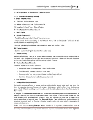 Northern Regions. Flood Risk Management Plan 2011
Prepared by: Architect Carlos V. Tamayo, Geographer Félix D. Hernández, Geographer Armando C. Muñiz , Architect Abel Gil Page 325
7.4- Construction of dike around Oshakati town
7.4.1- Standard Summary project
1. BASIC INFORMATION
1.1 Title: Dike around Oshakati Town.
1.2 Sector: Infrastructure (IN), Environment (EN)
1.3 Location: Oshakati Town, Oshana Region
1.4 Beneficiary: Oshakati Town Council.
2. OBJECTIVES
2.1 Overall Objective(s):
· Avoid future flooding in the Oshakati Town urban area;
· Improvement of the accessibility of the Oshakati Town, with an integrated 4 lane road to be
constructed around the existing town;
· The ring road will also protect the town centre from heavy and through - traffic.
2.2 Project purpose:
· Defense against flooding into Oshakati Town urban area.
2.3 Project priority:
Medium-term priority: There is an urgent need to mitigate the flood impact on the urban areas of
Oshakati Town, preserving human lives and properties, promoting a safe and favorable business
environment to stimulate national and international trade in the area.
2.4 Regional and Local Impacts
The main impacts of the project consist in:
! Prevention of the flood disasters in a major urban center;
! Improvement of the traffic conditions in the area;
! Development of new economic activities at local and regional level;
! Provision of new urban areas for future development.
3. DESCRIPTION
3.1 Background and justification:
Oshakati is seriously affected by annual flooding, problem that is getting worse each year since the
town is expanding, so more houses and company buildings are suffering from these floods every
year. In fact, Oshakati is, at the present time, the most vulnerable urban center in the whole country to
flood events.
In the year 2008 a Concept Master Plan for Oshakati was prepared by BAR (Buro of Architecture), a
Belgian Consultant firm, with the objective to create a tool for the local authorities to deal with the
flood problem and, simultaneously, organize, build and maintain the town as a modern and
comfortable place to live and work. The Concept Master Plan will allow the implementation of
solutions to aspects such as flooding, relocating people, water and power supply, sewerage and
waste water treatment.
At the same time, the Concept Master Plan is intended to be expanded, and include the town of
 