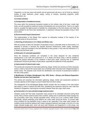 Northern Regions. Flood Risk Management Plan 2011
Prepared by: Architect Carlos V. Tamayo, Geographer Félix D. Hernández, Geographer Armando C. Muñiz , Architect Abel Gil Page 326
Ongwediva, so the two towns will benefit and the government will save a lot of funds by collective
studies of water treatment, power supply, zoning of industry, educating programs, public
transportation, etc.
3.2 Linked activities:
a) Compensation of traditional houses.
The areas within the proclaimed townlands located on the northern side of the town, mostly high
lands, are still occupied by traditional houses (homesteads) and communal farms. There is an urgent
need to complete the legal process to facilitate the compensation of the land owners and make the
areas available for the future town development, in especial to relocate the population living in flood
prone areas.
b) Environmental Impact Assessment.
The implementation of the Master Plan requires an exhaustive analysis of the impacts of the
proposed works on the environment.
c) Servicing of extensions 4, 5, 6, Okaku and Ekuku area.
With the purpose of allow the relocation of population living in vulnerable areas to flood events, it is
essential to provide in advance the required technical infrastructure (water supply, sewerage,
electricity, roads and drainage) to the land allocated to that purpose, in this case the extensions 4, 5,
6, Okaku and the Ekuku area.
d) Relocation of vulnerable population.
Once the necessary conditions are completed in the zones designed for new residential
developments in the north side (extensions 4, 5, 6, Okaku and Ekuku area), it will be possible to
initiate the gradual relocation of the residents in flood pone areas, ensuring that no unplanned
development should be permitted in those places, especially the settlement of new population.
e) Improvement of natural water ways.
This activity will comprises the information gathering, design, tender and carrying out of the necessary
works in order to improve the natural water way to facilitate water evacuation and mitigate damages to
nearby areas. The proposal could include the identification and removal of constructions located in
the area under project.
f) Modification of bridges (Kandjengedi, Sky, OPE, Ekuku – Ehenye and Okatana-Ongwediva-
Endola) and two-lane road expansion
This activity will comprises the information gathering, design, tender and construction activities to
increase capacity of both bridges to accommodate flood and storm waters.
The enlargement of the Kandjengedi Bridge should consider also the increase of the road section
(two lanes) in order to improve the traffic flow, considering this expansion along the main road from
Oshakati to Ongwediva, improving the connection between these two major urban areas.
g) Construction of a new activated sludge treatment plant.
Oxidation ponds with final water evaporation have proved to be vulnerable structures during flood
events. Many of these systems break and/or overflow, spilling raw or insufficiently treated sewage into
the surrounding, lower lying, densely populated areas, turning out to be a serious health hazard.
Additionally, several sewerage pump stations are under water during the floods. To provide safer
living conditions for the population living in areas at risk, especially in the major urban centers, the
oxidation ponds should be replaced with modern biological treatment technology in the form of a new
single activated sludge plant, which will serve both Oshakati and Ongwediva in a first phase, and
 