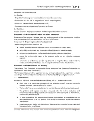 Northern Regions. Flood Risk Management Plan 2011
Prepared by: Architect Carlos V. Tamayo, Geographer Félix D. Hernández, Geographer Armando C. Muñiz , Architect Abel Gil Page 327
Ondangwa in a subsequent stage.
3.3 Results:
· Project technical design and associated documents (tender documents);
· Construction of a dike with an integrated road around the existing town;
· Creation of a wide protected area against the floods;
· Supervision reports, endorsement of payments certificates.
3.4 Activities:
In order to achieve the project completion, the following activities will be developed:
Component 1 – Technical project design and project preparation
Preparation of the necessary technical plans and tender documents for the work contracts, including
engineering design, technical specifications and Terms of Reference.
Component 2 – Project implementation/works contract
The necessary works to be undertaken are:
! assess, revise and estimate the overall cost of the proposed flood control works;
! verify topographic surveys and subsequent mapping carried out in selected areas;
! comment on the capacity of the Oshakati Town Council to implement the project.
! assess the environmental impact of the proposed works and any mitigation measures
required;
! construction of a 45km long and 2m high dike with an integrated 4 lane road around the
existing town with controlled locks and an adequate buffer zone below the urban area.
Component 3 – Work supervision and reporting
The Oshakati Town Council will be responsible for the selection of the Consultant/Engineer for the
supervision of works under component 2.
The Consultant/Engineer will be appointed following tender procedures for the supervision contracts
according to the “General Conditions of Contract for Works of Civil Engineering Construction”.
3.5 Lessons learned:
Experiences from other projects related with the proposed dike for Oshakati Town, shows:
! Costs have to be realistically estimated and time schedules properly observed in order to
assure a successful implementation of the project.
! The benefit of intense communication and co-operation between all relevant parties involved.
! The problems and aspects have been discussed with the involved institutions and
beneficiaries and accordingly corrective measures were taken as regards to the technical,
administrative, finance aspects.
! As from the technical and administrative domains are concerned, it is requested that the
National legislation is to be fully reflected in the tender documentation, technical studies and
specifications.
! Impact assessment studies and other relevant documents were requested before any project
is proposed by the beneficiaries.
 