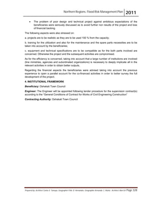 Northern Regions. Flood Risk Management Plan 2011
Prepared by: Architect Carlos V. Tamayo, Geographer Félix D. Hernández, Geographer Armando C. Muñiz , Architect Abel Gil Page 328
! The problem of poor design and technical project against ambitious expectations of the
beneficiaries were seriously discussed as to avoid further non results of the project and loss
of financial backing.
The following aspects were also stressed on:
a. projects are to be realistic as they are to be used 100 % from the capacity;
b. training for the utilization and also for the maintenance and the spare parts necessities are to be
taken into account by the beneficiaries;
c. equipment and technical specifications are to be compatible as for the both parts involved are
concerned. Otherwise the project and the subsequent activities are compromised.
As for the efficiency is concerned, taking into account that a large number of institutions are involved
(line ministries, agencies and subordinated organizations) is necessary to deeply implicate all in the
relevant activities in order to obtain better outputs,
Regarding the financial aspects the beneficiaries were advised taking into account the previous
experience to open a parallel account for the co-financed activities in order to better survey the full
development of the project.
4. INSTITUTIONAL FRAMEWORK
Beneficiary: Oshakati Town Council
Engineer: The Engineer will be appointed following tender procedure for the supervision contract(s)
according to the “General Conditions of Contract for Works of Civil Engineering Construction”
Contracting Authority: Oshakati Town Council
 