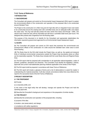 Northern Regions. Flood Risk Management Plan 2011
Prepared by: Architect Carlos V. Tamayo, Geographer Félix D. Hernández, Geographer Armando C. Muñiz , Architect Abel Gil Page 329
7.4.2- Terms of Reference
1 INTRODUCTION
1.1 BACKGROUND
The Consultant will prepare and submit an Environmental Impact Assessment (EIA) report to explain
the environmental effects of the construction and operation of the proposed dike to be constructed
around Oshakati Town.
The Project is the construction of a 45km long and 2m high dike with an integrated 4 lane road needs
to be constructed around the existing town with controlled locks and an adequate buffer zone below
the urban area. The ring road will also protect the town centre from heavy and through - traffic. The
natural rivers inside the town will be channeled and will have a controlled water level year-round. The
designed dike protects also Ongwediva from the flooding water.
The purpose of this document is to identify for the Consultant and appropriate stakeholders the
information required by government agencies for an Environmental Impact Assessment report.
1.2 SCOPE
[A] The Consultant will prepare and submit an EIA report that examines the environmental and
socioeconomic effects of the construction of a dike around the Oshakati town urban area to avoid
future flooding.
[B] The Study Area for the EIA shall include the Project Area, as well as, the spatial and temporal
limits of individual environmental components outside the Project Area boundaries where an effect
can be reasonably expected. The Study Area includes both the Local Study Area and Regional Study
Area.
[C] The EIA report shall be prepared with consideration to all applicable national legislation, codes of
practice, guidelines, standards and directives. The Consultant must identify the legislation, policies,
approvals and current multi-stakeholder planning initiatives applicable to the review of this Project.
[D] The EIA report shall be prepared in accordance with these Terms of Reference.
[E] The EIA report will include a glossary of terms and a list of abbreviations to assist the reader in
understanding the material presented. It will also include concordance tables that cross-reference the
report to the sub-section level of the EIA Terms of Reference.
2 PROJECT DESCRIPTION
2.1 THE PROPONENT
[A] Provide:
a) a corporate profile; and
b) the name of the legal entity that will develop, manage and operate the Project and hold the
operating approvals.
[B] Describe the Consultant’s background and experience in the preparation of similar studies.
2.2 THE PROJECT
[A] Describe the construction and operation of the proposed dike, including:
a) purpose of the dike;
b) location, size (areal extent), and design;
c) compliance with safety regulations;
 