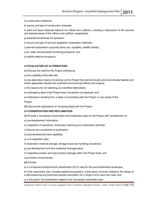 Northern Regions. Flood Risk Management Plan 2011
Prepared by: Architect Carlos V. Tamayo, Geographer Félix D. Hernández, Geographer Armando C. Muñiz , Architect Abel Gil Page 330
d) construction timeframe;
e) source and type of construction materials;
f) solid and liquid materials balance for inflows and outflows, including a description of the sources
and disposal areas of the inflows and outflows, respectively;
g) expected timeframes for operation;
h) source and type of soil and vegetation reclamation materials;
i) planned reclamation outcomes (land use, capability, wildlife habitat);
j) air, water and terrestrial monitoring programs; and
k) wildlife deterrent programs.
2.3 EVALUATION OF ALTERNATIVES
[A] Discuss the need for the Project addressing:
a) the suitability of the dike site;
b) any alternative means of carrying out the Project that are technically and economically feasible and
where applicable indicate their potential environmental effects and impacts;
c) the reasons for not selecting any identified alternatives;
d) contingency plans if the Project does not perform as expected; and
e) implications resulting from a delay in proceeding with the Project, or any phase of the
Project.
[B] Discuss the implications of not going ahead with the Project.
2.4 CONSERVATION AND RECLAMATION
[A] Provide a conceptual conservation and reclamation plan for the Project with consideration to:
a) pre-development information;
b) integration of operations, reclamation planning and reclamation activities;
c) discuss any constraints to reclamation;
d) post-development land capability;
e) a re-vegetation plan;
f) reclamation material salvage, storage areas and handling procedures;
g) pre-development and final reclaimed drainage plans;
h) integrating surface and near-surface drainage within the Project Area; and
i) promotion of biodiversity.
[B] Provide:
a) a conceptual ecological land classification (ELC) map for the post-reclamation landscape;
b) if the reclamation plan includes wetland ecosystems, a discussion of issues related to the design of
a self sustaining and productive aquatic ecosystem for a range of end users and uses; and
c) a discussion of uncertainties related to the conceptual reclamation plan.
 