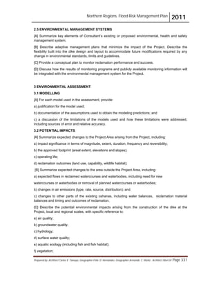 Northern Regions. Flood Risk Management Plan 2011
Prepared by: Architect Carlos V. Tamayo, Geographer Félix D. Hernández, Geographer Armando C. Muñiz , Architect Abel Gil Page 331
2.5 ENVIRONMENTAL MANAGEMENT SYSTEMS
[A] Summarize key elements of Consultant’s existing or proposed environmental, health and safety
management system.
[B] Describe adaptive management plans that minimize the impact of the Project. Describe the
flexibility built into the dike design and layout to accommodate future modifications required by any
change in environmental standards, limits and guidelines.
[C] Provide a conceptual plan to monitor reclamation performance and success.
[D] Discuss how the results of monitoring programs and publicly available monitoring information will
be integrated with the environmental management system for the Project.
3 ENVIRONMENTAL ASSESSMENT
3.1 MODELLING
[A] For each model used in the assessment, provide:
a) justification for the model used;
b) documentation of the assumptions used to obtain the modeling predictions; and
c) a discussion of the limitations of the models used and how these limitations were addressed,
including sources of error and relative accuracy.
3.2 POTENTIAL IMPACTS
[A] Summarize expected changes to the Project Area arising from the Project, including:
a) impact significance in terms of magnitude, extent, duration, frequency and reversibility;
b) the approved footprint (areal extent, elevations and slopes);
c) operating life;
d) reclamation outcomes (land use, capability, wildlife habitat);
[B] Summarize expected changes to the area outside the Project Area, including:
a) expected flows in reclaimed watercourses and waterbodies, including need for new
watercourses or waterbodies or removal of planned watercourses or waterbodies;
b) changes in air emissions (type, rate, source, distribution); and
c) changes to other parts of the existing oshanas, including water balances, reclamation material
balances and timing and outcomes of reclamation.
[C] Describe the potential environmental impacts arising from the construction of the dike at the
Project, local and regional scales, with specific reference to:
a) air quality;
b) groundwater quality;
c) hydrology;
d) surface water quality;
e) aquatic ecology (including fish and fish habitat);
f) vegetation;
 