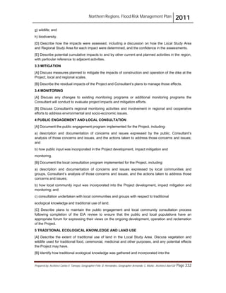Northern Regions. Flood Risk Management Plan 2011
Prepared by: Architect Carlos V. Tamayo, Geographer Félix D. Hernández, Geographer Armando C. Muñiz , Architect Abel Gil Page 332
g) wildlife; and
h) biodiversity.
[D] Describe how the impacts were assessed, including a discussion on how the Local Study Area
and Regional Study Area for each impact were determined, and the confidence in the assessments.
[E] Describe potential cumulative impacts to and by other current and planned activities in the region,
with particular reference to adjacent activities.
3.3 MITIGATION
[A] Discuss measures planned to mitigate the impacts of construction and operation of the dike at the
Project, local and regional scales.
[B] Describe the residual impacts of the Project and Consultant’s plans to manage those effects.
3.4 MONITORING
[A] Discuss any changes to existing monitoring programs or additional monitoring programs the
Consultant will conduct to evaluate project impacts and mitigation efforts.
[B] Discuss Consultant’s regional monitoring activities and involvement in regional and cooperative
efforts to address environmental and socio-economic issues.
4 PUBLIC ENGAGEMENT AND LOCAL CONSULTATION
[A] Document the public engagement program implemented for the Project, including:
a) description and documentation of concerns and issues expressed by the public, Consultant’s
analysis of those concerns and issues, and the actions taken to address those concerns and issues;
and
b) how public input was incorporated in the Project development, impact mitigation and
monitoring.
[B] Document the local consultation program implemented for the Project, including:
a) description and documentation of concerns and issues expressed by local communities and
groups, Consultant’s analysis of those concerns and issues, and the actions taken to address those
concerns and issues;
b) how local community input was incorporated into the Project development, impact mitigation and
monitoring; and
c) consultation undertaken with local communities and groups with respect to traditional
ecological knowledge and traditional use of land.
[C] Describe plans to maintain the public engagement and local community consultation process
following completion of the EIA review to ensure that the public and local populations have an
appropriate forum for expressing their views on the ongoing development, operation and reclamation
of the Project.
5 TRADITIONAL ECOLOGICAL KNOWLEDGE AND LAND USE
[A] Describe the extent of traditional use of land in the Local Study Area. Discuss vegetation and
wildlife used for traditional food, ceremonial, medicinal and other purposes, and any potential effects
the Project may have.
[B] Identify how traditional ecological knowledge was gathered and incorporated into the
 