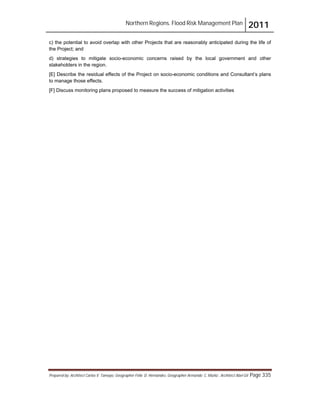 Northern Regions. Flood Risk Management Plan 2011
Prepared by: Architect Carlos V. Tamayo, Geographer Félix D. Hernández, Geographer Armando C. Muñiz , Architect Abel Gil Page 335
c) the potential to avoid overlap with other Projects that are reasonably anticipated during the life of
the Project; and
d) strategies to mitigate socio-economic concerns raised by the local government and other
stakeholders in the region.
[E] Describe the residual effects of the Project on socio-economic conditions and Consultant’s plans
to manage those effects.
[F] Discuss monitoring plans proposed to measure the success of mitigation activities
 
