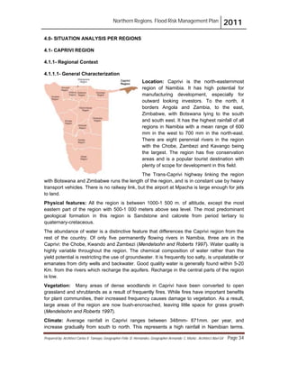 Northern Regions. Flood Risk Management Plan 2011
Prepared by: Architect Carlos V. Tamayo, Geographer Félix D. Hernández, Geographer Armando C. Muñiz , Architect Abel Gil Page 34
4.0- SITUATION ANALYSIS PER REGIONS
4.1- CAPRIVI REGION
4.1.1- Regional Context
4.1.1.1- General Characterization
Location: Caprivi is the north-easternmost
region of Namibia. It has high potential for
manufacturing development, especially for
outward looking investors. To the north, it
borders Angola and Zambia, to the east,
Zimbabwe, with Botswana lying to the south
and south east. It has the highest rainfall of all
regions in Namibia with a mean range of 600
mm in the west to 700 mm in the north-east.
There are eight perennial rivers in the region
with the Chobe, Zambezi and Kavango being
the largest. The region has five conservation
areas and is a popular tourist destination with
plenty of scope for development in this field.
The Trans-Caprivi highway linking the region
with Botswana and Zimbabwe runs the length of the region, and is in constant use by heavy
transport vehicles. There is no railway link, but the airport at Mpacha is large enough for jets
to land.
Physical features: All the region is between 1000-1 500 m. of altitude, except the most
eastern part of the region with 500-1 000 meters above sea level. The most predominant
geological formation in this region is Sandstone and calcrete from period tertiary to
quaternary-cretaceous.
The abundance of water is a distinctive feature that differences the Caprivi region from the
rest of the country. Of only five permanently flowing rivers in Namibia, three are in the
Caprivi: the Chobe, Kwando and Zambezi (Mendelsohn and Roberts 1997). Water quality is
highly variable throughout the region. The chemical composition of water rather than the
yield potential is restricting the use of groundwater. It is frequently too salty, is unpalatable or
emanates from dirty wells and backwater. Good quality water is generally found within 5-20
Km. from the rivers which recharge the aquifers. Recharge in the central parts of the region
is low.
Vegetation: Many areas of dense woodlands in Caprivi have been converted to open
grassland and shrublands as a result of frequently fires. While fires have important benefits
for plant communities, their increased frequency causes damage to vegetation. As a result,
large areas of the region are now bush-encroached, leaving little space for grass growth
(Mendelsohn and Roberts 1997).
Climate: Average rainfall in Caprivi ranges between 348mm- 871mm. per year, and
increase gradually from south to north. This represents a high rainfall in Namibian terms.
 