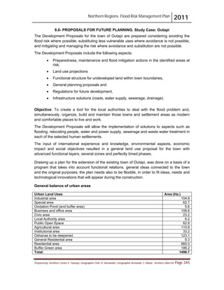 Northern Regions. Flood Risk Management Plan 2011
Prepared by: Architect Carlos V. Tamayo, Geographer Félix D. Hernández, Geographer Armando C. Muñiz , Architect Abel Gil Page 345
8.0- PROPOSALS FOR FUTURE PLANNING. Study Case: Outapi
The Development Proposals for the town of Outapi are prepared considering avoiding the
flood risk where possible, substituting less vulnerable uses where avoidance is not possible,
and mitigating and managing the risk where avoidance and substitution are not possible.
The Development Proposals include the following aspects:
! Preparedness, maintenance and flood mitigation actions in the identified areas at
risk,
! Land use projections
! Functional structure for undeveloped land within town boundaries,
! General planning proposals and
! Regulations for future development,
! Infrastructure solutions (roads, water supply, sewerage, drainage).
Objective: To create a tool for the local authorities to deal with the flood problem and,
simultaneously, organize, build and maintain those towns and settlement areas as modern
and comfortable places to live and work.
The Development Proposals will allow the implementation of solutions to aspects such as
flooding, relocating people, water and power supply, sewerage and waste water treatment in
each of the selected human settlements.
The input of international experience and knowledge, environmental aspects, economic
impact and social objectives resulted in a general land use proposal for the town with
advanced functional layers, several zones and perfectly timed phases.
Drawing up a plan for the extension of the existing town of Outapi, was done on a basis of a
program that takes into account functional relations, general ideas connected to the town
and the original purposes; the plan needs also to be flexible, in order to fit ideas, needs and
technological innovations that will appear during the construction.
General balance of urban areas
Urban Land Uses Area (Ha.)
Industrial area 104.8
Special area 62.7
Oxidation Pond (and buffer area) 5.6
Business and office area 108.8
Civic area 23.2
Local Authority area 6.2
Public Open Space 62.8
Agricultural area 110.8
Institutional area 33.2
Oshanas to be deepened 123.1
General Residential area 9.3
Residential area 660.0
Buffer Green area 188.2
Total: 1498.7
 