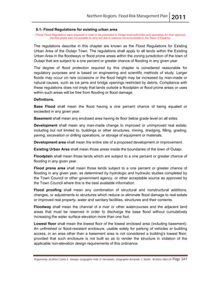 Northern Regions. Flood Risk Management Plan 2011
Prepared by: Architect Carlos V. Tamayo, Geographer Félix D. Hernández, Geographer Armando C. Muñiz , Architect Abel Gil Page 347
8.1- Flood Regulations for existing urban area
(These Flood Regulations were prepared in order to be presented to Outapi local authorities and specialists for their approval,
but that phase was not possible to carry out due to reasons not accountable to the Team of Experts).
The regulations describe in this chapter are known as the Flood Regulations for Existing
Urban Area of the Outapi Town. The regulations shall apply to all lands within the Existing
Urban Area in the floodways or flood prone areas within the zoning jurisdiction of the town of
Outapi that are subject to a one percent or greater chance of flooding in any given year.
The degree of flood protection required by this chapter is considered reasonable for
regulatory purposes and is based on engineering and scientific methods of study. Larger
floods may occur on rare occasions or the flood height may be increased by man-made or
natural causes, such as ice jams and bridge openings restricted by debris. Compliance with
these regulations does not imply that lands outside a floodplain or flood prone areas or uses
within such areas will be free from flooding or flood damage.
Definitions.
Base Flood shall mean the flood having a one percent chance of being equaled or
exceeded in any given year.
Basement shall mean any enclosed area having its floor below grade level on all sides.
Development shall mean any man-made change to improved or unimproved real estate,
including but not limited to, buildings or other structures, mining, dredging, filling, grading,
paving, excavation or drilling operations, or storage of equipment or materials.
Development area shall mean the entire site of a proposed development or improvement.
Existing Urban Area shall mean those areas inside the boundaries of the town of Outapi.
Floodplain shall mean those lands which are subject to a one percent or greater chance of
flooding in any given year.
Flood prone area shall mean those lands subject to a one percent or greater chance of
flooding in any given year, as determined by hydrologic and hydraulic studies completed by
the Town Council or other government agency, or other acceptable source as approved by
the Town Council where this is the best available information.
Flood proofing shall mean any combination of structural and nonstructural additions,
changes, or adjustments to structures which reduce or eliminate flood damage to real estate
or improved real property, water and sanitary facilities, structures and their contents.
Floodway shall mean the channel of a river or other watercourses and the adjacent land
areas that must be reserved in order to discharge the base flood without cumulatively
increasing the water surface elevation more than one foot.
Lowest floor shall mean the lowest floor of the lowest enclosed area (including basement).
An unfinished or flood-resistant enclosure, usable solely for parking of vehicles or building
access, in an area other than a basement area is not considered a building's lowest floor;
provided that such enclosure is not built so as to render the structure in violation of the
applicable non-elevation design requirements of this ordinance.
 