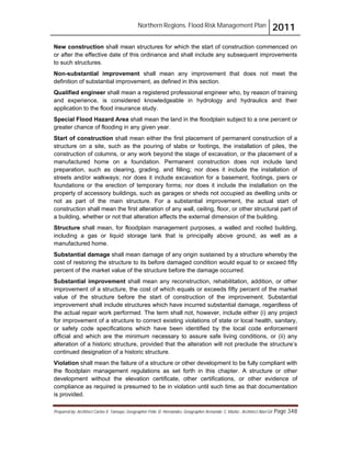 Northern Regions. Flood Risk Management Plan 2011
Prepared by: Architect Carlos V. Tamayo, Geographer Félix D. Hernández, Geographer Armando C. Muñiz , Architect Abel Gil Page 348
New construction shall mean structures for which the start of construction commenced on
or after the effective date of this ordinance and shall include any subsequent improvements
to such structures.
Non-substantial improvement shall mean any improvement that does not meet the
definition of substantial improvement, as defined in this section.
Qualified engineer shall mean a registered professional engineer who, by reason of training
and experience, is considered knowledgeable in hydrology and hydraulics and their
application to the flood insurance study.
Special Flood Hazard Area shall mean the land in the floodplain subject to a one percent or
greater chance of flooding in any given year.
Start of construction shall mean either the first placement of permanent construction of a
structure on a site, such as the pouring of slabs or footings, the installation of piles, the
construction of columns, or any work beyond the stage of excavation, or the placement of a
manufactured home on a foundation. Permanent construction does not include land
preparation, such as clearing, grading, and filling; nor does it include the installation of
streets and/or walkways; nor does it include excavation for a basement, footings, piers or
foundations or the erection of temporary forms; nor does it include the installation on the
property of accessory buildings, such as garages or sheds not occupied as dwelling units or
not as part of the main structure. For a substantial improvement, the actual start of
construction shall mean the first alteration of any wall, ceiling, floor, or other structural part of
a building, whether or not that alteration affects the external dimension of the building.
Structure shall mean, for floodplain management purposes, a walled and roofed building,
including a gas or liquid storage tank that is principally above ground, as well as a
manufactured home.
Substantial damage shall mean damage of any origin sustained by a structure whereby the
cost of restoring the structure to its before damaged condition would equal to or exceed fifty
percent of the market value of the structure before the damage occurred.
Substantial improvement shall mean any reconstruction, rehabilitation, addition, or other
improvement of a structure, the cost of which equals or exceeds fifty percent of the market
value of the structure before the start of construction of the improvement. Substantial
improvement shall include structures which have incurred substantial damage, regardless of
the actual repair work performed. The term shall not, however, include either (i) any project
for improvement of a structure to correct existing violations of state or local health, sanitary,
or safety code specifications which have been identified by the local code enforcement
official and which are the minimum necessary to assure safe living conditions, or (ii) any
alteration of a historic structure, provided that the alteration will not preclude the structure’s
continued designation of a historic structure.
Violation shall mean the failure of a structure or other development to be fully compliant with
the floodplain management regulations as set forth in this chapter. A structure or other
development without the elevation certificate, other certifications, or other evidence of
compliance as required is presumed to be in violation until such time as that documentation
is provided.
 
