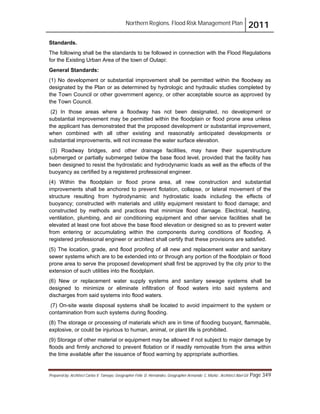 Northern Regions. Flood Risk Management Plan 2011
Prepared by: Architect Carlos V. Tamayo, Geographer Félix D. Hernández, Geographer Armando C. Muñiz , Architect Abel Gil Page 349
Standards.
The following shall be the standards to be followed in connection with the Flood Regulations
for the Existing Urban Area of the town of Outapi:
General Standards:
(1) No development or substantial improvement shall be permitted within the floodway as
designated by the Plan or as determined by hydrologic and hydraulic studies completed by
the Town Council or other government agency, or other acceptable source as approved by
the Town Council.
(2) In those areas where a floodway has not been designated, no development or
substantial improvement may be permitted within the floodplain or flood prone area unless
the applicant has demonstrated that the proposed development or substantial improvement,
when combined with all other existing and reasonably anticipated developments or
substantial improvements, will not increase the water surface elevation.
(3) Roadway bridges, and other drainage facilities, may have their superstructure
submerged or partially submerged below the base flood level, provided that the facility has
been designed to resist the hydrostatic and hydrodynamic loads as well as the effects of the
buoyancy as certified by a registered professional engineer.
(4) Within the floodplain or flood prone area, all new construction and substantial
improvements shall be anchored to prevent flotation, collapse, or lateral movement of the
structure resulting from hydrodynamic and hydrostatic loads including the effects of
buoyancy; constructed with materials and utility equipment resistant to flood damage; and
constructed by methods and practices that minimize flood damage. Electrical, heating,
ventilation, plumbing, and air conditioning equipment and other service facilities shall be
elevated at least one foot above the base flood elevation or designed so as to prevent water
from entering or accumulating within the components during conditions of flooding. A
registered professional engineer or architect shall certify that these provisions are satisfied.
(5) The location, grade, and flood proofing of all new and replacement water and sanitary
sewer systems which are to be extended into or through any portion of the floodplain or flood
prone area to serve the proposed development shall first be approved by the city prior to the
extension of such utilities into the floodplain.
(6) New or replacement water supply systems and sanitary sewage systems shall be
designed to minimize or eliminate infiltration of flood waters into said systems and
discharges from said systems into flood waters.
(7) On-site waste disposal systems shall be located to avoid impairment to the system or
contamination from such systems during flooding.
(8) The storage or processing of materials which are in time of flooding buoyant, flammable,
explosive, or could be injurious to human, animal, or plant life is prohibited.
(9) Storage of other material or equipment may be allowed if not subject to major damage by
floods and firmly anchored to prevent flotation or if readily removable from the area within
the time available after the issuance of flood warning by appropriate authorities.
 