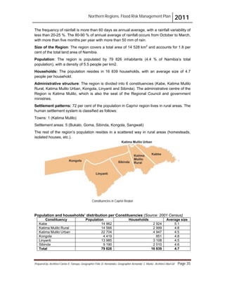 Northern Regions. Flood Risk Management Plan 2011
Prepared by: Architect Carlos V. Tamayo, Geographer Félix D. Hernández, Geographer Armando C. Muñiz , Architect Abel Gil Page 35
Constituencies in Caprivi Region
The frequency of rainfall is more than 60 days as annual average, with a rainfall variability of
less than 20-25 %. The 80-90 % of annual average of rainfall occurs from October to March,
with more than five months per year with more than 50 mm of rain.
Size of the Region: The region covers a total area of 14 528 km2
and accounts for 1.8 per
cent of the total land area of Namibia.
Population: The region is populated by 79 826 inhabitants (4.4 % of Namibia’s total
population), with a density of 5.5 people per km2.
Households: The population resides in 16 839 households, with an average size of 4.7
people per household.
Administrative structure: The region is divided into 6 constituencies (Kabe, Katima Mulilo
Rural, Katima Mulilo Urban, Kongola, Linyanti and Sibinda). The administrative centre of the
Region is Katima Mulilo, which is also the seat of the Regional Council and government
ministries.
Settlement patterns: 72 per cent of the population in Caprivi region lives in rural areas. The
human settlement system is classified as follows:
Towns: 1 (Katima Mulilo)
Settlement areas: 5 (Bukalo, Goma, Sibinda, Kongola, Sangwali)
The rest of the region’s population resides in a scattered way in rural areas (homesteads,
isolated houses, etc.).
Population and households’ distribution per Constituencies (Source: 2001 Census)
Constituency Population Households Average size
Kabe 14 962 2 924 5.1
Katima Mulilo Rural 14 566 2 999 4.8
Katima Mulilo Urban 22 704 4 947 4.5
Kongola 4 419 851 4.8
Linyanti 13 985 3 108 4.5
Sibinda 9 190 2 010 4.6
Total 79 826 16 839 4.7
 