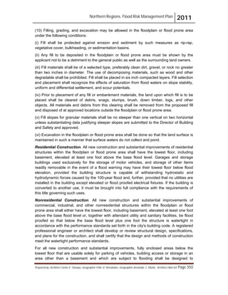 Northern Regions. Flood Risk Management Plan 2011
Prepared by: Architect Carlos V. Tamayo, Geographer Félix D. Hernández, Geographer Armando C. Muñiz , Architect Abel Gil Page 350
(10) Filling, grading, and excavation may be allowed in the floodplain or flood prone area
under the following conditions:
(i) Fill shall be protected against erosion and sediment by such measures as rip-rap,
vegetative cover, bulkheading, or sedimentation basins.
(ii) Any fill to be deposited in the floodplain or flood prone area must be shown by the
applicant not to be a detriment to the general public as well as the surrounding land owners.
(iii) Fill materials shall be of a selected type, preferably clean dirt, gravel, or rock no greater
than two inches in diameter. The use of decomposing materials, such as wood and other
degradable shall be prohibited. Fill shall be placed in six inch compacted layers. Fill selection
and placement shall recognize the effects of saturation from flood waters on slope stability,
uniform and differential settlement, and scour potentials.
(iv) Prior to placement of any fill or embankment materials, the land upon which fill is to be
placed shall be cleared of debris, snags, stumps, brush, down timber, logs, and other
objects. All materials and debris from this clearing shall be removed from the proposed fill
and disposed of at approved locations outside the floodplain or flood prone area.
(v) Fill slopes for granular materials shall be no steeper than one vertical on two horizontal
unless substantiating data justifying steeper slopes are submitted to the Director of Building
and Safety and approved.
(vi) Excavation in the floodplain or flood prone area shall be done so that the land surface is
maintained in such a manner that surface waters do not collect and pond.
Residential Construction. All new construction and substantial improvements of residential
structures within the floodplain or flood prone area shall have the lowest floor, including
basement, elevated at least one foot above the base flood level. Garages and storage
buildings used exclusively for the storage of motor vehicles, and storage of other items
readily removable in the event of a flood warning may have their lowest floor below flood
elevation, provided the building structure is capable of withstanding hydrostatic and
hydrodynamic forces caused by the 100-year flood and, further, provided that no utilities are
installed in the building except elevated or flood proofed electrical fixtures. If the building is
converted to another use, it must be brought into full compliance with the requirements of
this title governing such uses.
Nonresidential Construction. All new construction and substantial improvements of
commercial, industrial, and other nonresidential structures within the floodplain or flood
prone area shall either have the lowest floor, including basement, elevated at least one foot
above the base flood level or, together with attendant utility and sanitary facilities, be flood
proofed so that below the base flood level plus one foot the structure is watertight in
accordance with the performance standards set forth in the city's building code. A registered
professional engineer or architect shall develop or review structural design, specifications,
and plans for the construction, and shall certify that the design and methods of construction
meet the watertight performance standards.
For all new construction and substantial improvements, fully enclosed areas below the
lowest floor that are usable solely for parking of vehicles, building access or storage in an
area other than a basement and which are subject to flooding shall be designed to
 