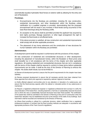 Northern Regions. Flood Risk Management Plan 2011
Prepared by: Architect Carlos V. Tamayo, Geographer Félix D. Hernández, Geographer Armando C. Muñiz , Architect Abel Gil Page 351
automatically equalize hydrostatic flood forces on exterior walls by allowing for the entry and
exit of floodwaters.
Floodways.
! Encroachments into the floodway are prohibited, including fill, new construction,
substantial improvements, and other development within the floodway unless
certification by a qualified engineer is provided, demonstrating that the proposed
encroachment will not result in any increase in flood levels during occurrence of the
base flood discharge along the floodway profile.
! An exception to the above shall be permitted provided the applicant has acquired by
land rights purchase, flowage easement, or other legal arrangement the right to
increase the flood levels on all affected lands.
! If the above provision is satisfied, all new construction and substantial improvements
shall comply with all other applicable provisions.
! The placement of any home extensions and the construction of new structures for
human habitation within the floodway are prohibited.
Administration.
A development permit shall be required in conformance with the provisions of this chapter.
All new construction of residential and nonresidential structures or other development,
including the placement of manufactured homes, within the floodplain or flood prone area
shall hereafter be in full compliance with the terms of this chapter and other applicable
regulations. All existing residential and nonresidential structures that are not in compliance
with the terms of this chapter shall be required to conform to these terms before substantial
improvements can be made. It shall be the duty of the Director of Planning to enforce this
chapter. His duties shall include, but not be limited to:
(a) Review all development permits to assure that the permit requirements for this chapter have been
satisfied;
(b) Review proposed development to assure that all necessary permits have been obtained from
those agencies from which prior approval is required by national, regional or local law.
(c) Notify affected adjacent communities prior to any alteration or relocation of a watercourse, and
assure that the flood-carrying capacity within the altered or relocated portion of any watercourse is
maintained;
(d) Require a registered professional engineer or registered professional land surveyor to verify the
actual elevation of the lowest floor, including basement, of all new or substantially improved structures
and to which the new or substantially improved structures have been flood proofed. The certification
of the lowest floor shall be submitted to the Director of Planning at the point of construction when the
lowest floor elevation may be established and prior to the erection of the walls of any buildings. Such
information shall be recorded and maintained by the Director of Planning;
(e) Where flood proofing is utilized for a particular structure, obtain certification from a registered
professional engineer or architect that the flood proofing methods are adequate in accordance with
appropriate provisions of the Town Council’s regulations;
 