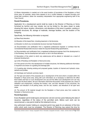 Northern Regions. Flood Risk Management Plan 2011
Prepared by: Architect Carlos V. Tamayo, Geographer Félix D. Hernández, Geographer Armando C. Muñiz , Architect Abel Gil Page 352
(f) Where interpretation is needed as to the exact location of boundaries of the floodplain or flood
prone area; for example, where there appears to be a conflict between a mapped boundary and
actual field conditions, obtain the necessary interpretation from appropriate engineering staff of the
Town Council;
Permit Procedures.
Application for a development permit shall be made to the Director of Planning on forms
furnished by her/him and may include, but not be limited to, the plans drawn to scale
showing the nature, location, dimensions, and elevations of the area in question, existing or
proposed structures, fill, storage of materials, drainage facilities, and the location of the
foregoing.
Specifically, the following information is required:
(a) Base flood elevation.
(b) Elevation of the lowest floor, including basement, of all structures.
(c) Elevation to which any nonresidential structure has been floodproofed.
(d) Documentation and certification from a registered professional engineer or architect that the
nonresidential floodproofed structure meets the required floodproofing specifications.
(e) Documentation and certification from a registered professional engineer that if the development is
in the floodway, that the development will cause no rise in the flood elevation.
(f) Description of the extent to which any watercourse will be altered or relocated as a result of
proposed development.
(g) Limits of floodway and floodplain or flood prone area.
(h) If the permit is for fill or the development of multiple structures, the following additional information
is required to be shown on a grading and drainage plan:
(1) A grading plan showing existing and proposed grades, location of channel and hydraulic cross-
sections and profiles.
(2) Hydrologic and hydraulic summary report.
(3) The type and extent of the proposed use or development of the land which is located within the
floodplain or flood prone area, along with such information as is necessary to determine the effect
flood waters will have on such development and use and the effect such development and use may
have upon the flood waters. All such information shall show the location of the proposed use, areas of
habitation and employment, including the location, size, and floor elevation of any structures, the
location and elevation of all parking areas, and the use, location, and elevations of all open land
areas.
(4) The amount of fill material brought into the floodplain or flood prone area from outside the
floodplain or flood prone area.
Permit Expiration.
Every floodplain permit shall expire and become null and void two years following the date of
issuance, regardless of the status of the permitted work. Before such work can be
recommenced, a new permit shall be first obtained to do so.
Any authorized investor holding an unexpired permit may apply for an extension of the time
within which work must be completed. The Director of Planning may extend the time for
 