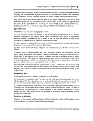 Northern Regions. Flood Risk Management Plan 2011
Prepared by: Architect Carlos V. Tamayo, Geographer Félix D. Hernández, Geographer Armando C. Muñiz , Architect Abel Gil Page 353
completion of the work for a period not exceeding one year upon the authorized investor
showing that circumstances beyond the control of the authorized investor have prevented
action from being taken to complete the work. No permit shall be extended more than once.
Any permit issued prior to the effective date of this Flood Regulations shall expire and
become null and void two years following the effective date of this ordinance, regardless of
the status of the permitted work, and may not be extended by the Director of Planning.
Before such work can be recommenced, a new permit shall be first obtained to do so.
Special Permits.
The Outapi Town Council may, by special permit:
(a) Grant variances from the requirements of this chapter which permit construction in a manner
otherwise prohibited by this chapter where specific enforcement would result in unnecessary
hardship. However, variances shall not be issued by the city within the selected floodway if any
increase in flood levels during the base flood discharge would result.
(b) Grant requests for substantial improvements of existing residential and nonresidential structures
that are not in conformity with the provisions of this chapter.
(c) Attach certain conditions to the special permit as it deems necessary to further the purposes of this
chapter.
In passing upon such special permits, the Town Council shall consider that permits shall only be
issued upon a determination that (i) they are the minimum necessary, considering the flood hazard, to
afford relief; (ii) the granting will not result in increased flood heights, additional threats to public
safety, extraordinary public expenses, create nuisances, cause fraud on or victimization of the public,
or conflict with existing local laws or ordinances; and (iii) the decision is based upon a showing of
good and sufficient cause and a reasonable use of land involved.
Any applicant to whom a special permit is granted shall be given a written notice that the cost of flood
insurance will be commensurate with the increased risk resulting from the reduced lowest floor
elevation. The Director of Planning shall maintain all the records of special permits issued by the
Town Council.
Pre-existing Uses.
The following pre-existing uses will be allowed in the floodplain:
(a) Continuation of pre-existing uses. The lawful use of a building and premises existing prior to the
effective date of this Flood Regulations may be continued although such use does not conform to the
provisions hereof; provided, that no expansion, enlargement, change, or alteration shall be made.
(b) Substantial improvements of preexisting uses. No existing building and premises which is not in
conformity with the provisions of this chapter shall be substantially improved unless it is done in
conformity with the provisions of this chapter. A request for the substantial improvement of a pre-
existing use which does not conform to the provisions of this chapter shall be processed through
special permit procedures.
Penalties for Violation.
Violation of the provisions of this chapter or failure to comply with any of its requirements
shall be punished in accordance with existing procedures.
 