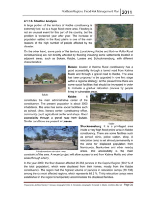Northern Regions. Flood Risk Management Plan 2011
Prepared by: Architect Carlos V. Tamayo, Geographer Félix D. Hernández, Geographer Armando C. Muñiz , Architect Abel Gil Page 36
Bukalo
Kabbe
4.1.1.2- Situation Analysis
A large portion of the territory of Kabbe constituency is
extremely low, so is a huge flood prone area. Flooding is
not an unusual event for this part of the country, but the
problem is worsened year after year. The increase of
population settled in the flood plains is one of the main
reasons of the high number of people affected by the
disaster.
On the other hand, some parts of the territory (considering Kabbe and Katima Mulilo Rural
constituencies) are not directly affected by flooding including some settlements located in
adjacent areas, such as Bukalo, Kabbe, Lusese and Schuckmansburg, with different
characteristics:
Bukalo: located in Katima Rural constituency has a
good accessibility through a tarred road from Katima
Mulilo and through a gravel road to Kabbe. The area
has been proposed to be upgraded in one first stage
within a regional strategy. At the present time there are
some social facilities that should be increased in order
to motivate a gradual relocation process by people
living in vulnerable areas.
Kabbe: It
constitutes the main administrative center of the
constituency. The present population is about 3000
inhabitants. The area has some social facilities such
as school, clinic, literacy center, constituency office,
community court, agricultural center and shops. Good
accessibility through a gravel road from Bukalo.
Similar conditions are present in Lusese.
Shuckmansburg: It is a privileged area
inside a very high flood prone area in Kabbe
constituency. There are some facilities such
as school, clinic, police station, shop. A
relocation camp is set almost permanently in
the zone for displaced population from
Namiyundu, Nankuntwe and other nearby
areas. The accessibility is the main
constraint of the area. A recent project will allow access to and from Katima Mulilo and other
areas through a ferry.
In the year 2009, the floor disaster affected 26 263 persons in the Caprivi Region (30.2 % of
the total population), which were displaced from their homes, mostly from the Kabbe
constituency. The region had the highest volume of persons in relocation camps (19 738)
among the six most affected regions, which represents 68.2 %. Thirty relocation camps were
established in the region to temporarily accommodate the displaced families.
Schuckmansburg relocation camp.
 