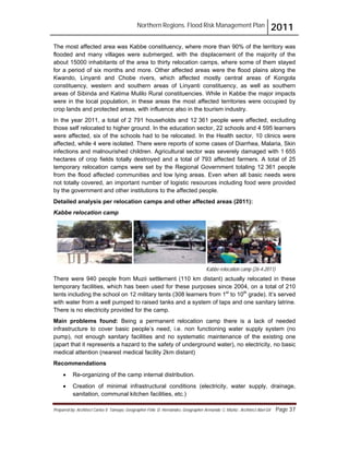 Northern Regions. Flood Risk Management Plan 2011
Prepared by: Architect Carlos V. Tamayo, Geographer Félix D. Hernández, Geographer Armando C. Muñiz , Architect Abel Gil Page 37
Kabbe relocation camp (26-4-2011)
The most affected area was Kabbe constituency, where more than 90% of the territory was
flooded and many villages were submerged, with the displacement of the majority of the
about 15000 inhabitants of the area to thirty relocation camps, where some of them stayed
for a period of six months and more. Other affected areas were the flood plains along the
Kwando, Linyanti and Chobe rivers, which affected mostly central areas of Kongola
constituency, western and southern areas of Linyanti constituency, as well as southern
areas of Sibinda and Katima Mulilo Rural constituencies. While in Kabbe the major impacts
were in the local population, in these areas the most affected territories were occupied by
crop lands and protected areas, with influence also in the tourism industry.
In the year 2011, a total of 2 791 households and 12 361 people were affected, excluding
those self relocated to higher ground. In the education sector, 22 schools and 4 595 learners
were affected, six of the schools had to be relocated. In the Health sector, 10 clinics were
affected, while 4 were isolated. There were reports of some cases of Diarrhea, Malaria, Skin
infections and malnourished children. Agricultural sector was severely damaged with 1 655
hectares of crop fields totally destroyed and a total of 793 affected farmers. A total of 25
temporary relocation camps were set by the Regional Government totaling 12 361 people
from the flood affected communities and low lying areas. Even when all basic needs were
not totally covered, an important number of logistic resources including food were provided
by the government and other institutions to the affected people.
Detailed analysis per relocation camps and other affected areas (2011):
Kabbe relocation camp
There were 940 people from Muzii settlement (110 km distant) actually relocated in these
temporary facilities, which has been used for these purposes since 2004, on a total of 210
tents including the school on 12 military tents (308 learners from 1st
to 10th
grade). It’s served
with water from a well pumped to raised tanks and a system of taps and one sanitary latrine.
There is no electricity provided for the camp.
Main problems found: Being a permanent relocation camp there is a lack of needed
infrastructure to cover basic people’s need, i.e. non functioning water supply system (no
pump), not enough sanitary facilities and no systematic maintenance of the existing one
(apart that it represents a hazard to the safety of underground water), no electricity, no basic
medical attention (nearest medical facility 2km distant)
Recommendations
! Re-organizing of the camp internal distribution.
! Creation of minimal infrastructural conditions (electricity, water supply, drainage,
sanitation, communal kitchen facilities, etc.)
 
