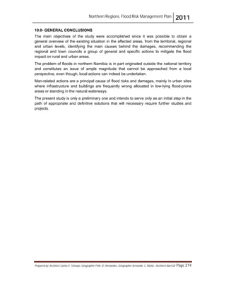 Northern Regions. Flood Risk Management Plan 2011
Prepared by: Architect Carlos V. Tamayo, Geographer Félix D. Hernández, Geographer Armando C. Muñiz , Architect Abel Gil Page 374
10.0- GENERAL CONCLUSIONS
The main objectives of the study were accomplished since it was possible to obtain a
general overview of the existing situation in the affected areas, from the territorial, regional
and urban levels, identifying the main causes behind the damages, recommending the
regional and town councils a group of general and specific actions to mitigate the flood
impact on rural and urban areas.
The problem of floods in northern Namibia is in part originated outside the national territory
and constitutes an issue of ample magnitude that cannot be approached from a local
perspective, even though, local actions can indeed be undertaken.
Man-related actions are a principal cause of flood risks and damages, mainly in urban sites
where infrastructure and buildings are frequently wrong allocated in low-lying flood-prone
areas or standing in the natural waterways.
The present study is only a preliminary one and intends to serve only as an initial step in the
path of appropriate and definitive solutions that will necessary require further studies and
projects.
 