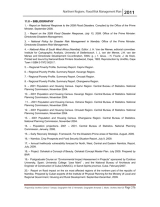 Northern Regions. Flood Risk Management Plan 2011
Prepared by: Architect Carlos V. Tamayo, Geographer Félix D. Hernández, Geographer Armando C. Muñiz , Architect Abel Gil Page 376
11.0 – BIBLIOGRAPHY
1. - Report on National Response to the 2008 Flood Disasters. Compiled by the Office of the Prime
Minister, September 2008.
2. - Report on the 2009 Flood Disaster Response, July 13, 2009. Office of the Prime Minister:
Directorate Disasters Management.
3. – National Policy for Disaster Risk Management in Namibia. Office of the Prime Minister.
Directorate Disasters Risk Management.
4. – National Atlas of South West Africa (Namibia). Editor: J. H. Van der Merwe; editorial committee:
Institute for Cartographic Analysis, University of Stellenbosch. I. J. van der Merwe, J.H. van der
Merwe and Directorate Development Co-ordination, SWA; g. j. f. Gous, ; H. Fourie; J. de Kock.
Printed and bound by Narional Book Printers Goodwood, Cape, 1983. Reproduction by Unidfito, Cape
Town / ISBN 0 7972 0020 7.
5. – Regional Poverty Profile. Summary Report. Caprivi Region.
6. - Regional Poverty Profile. Summary Report. Kavango Region.
7. - Regional Poverty Profile. Summary Report. Omusati Region.
8. - Regional Poverty Profile. Summary Report. Ohangwena Region.
9. – 2001 Population and Housing Census. Caprivi Region. Central Bureau of Statistics. National
Planning Commission, November 2004.
10. - 2001 Population and Housing Census. Kavango Region. Central Bureau of Statistics. National
Planning Commission, November 2004.
11. - 2001 Population and Housing Census. Oshana Region. Central Bureau of Statistics. National
Planning Commission, November 2004.
12. - 2001 Population and Housing Census. Omusati Region. Central Bureau of Statistics. National
Planning Commission, November 2004.
13. - 2001 Population and Housing Census. Ohangwena Region. Central Bureau of Statistics.
National Planning Commission, November 2004.
14. – Population projections. 2001 – 2031. Central Bureau of Statistics. National Planning
Commission, January, 2006.
15. – Early Recovery Strategic. Framework. For the Disasters Prone areas of Namibia, August, 2009.
16. – Namibia. Crop Prospects and Food Security Situation Report, July 9, 2009.
17. – Annual livelihoods vulnerability forecast for North, West, Central and Eastern Namibia, Report,
July, 2009.
18. – Project: Oshakati a Concept of Beauty. Oshakati Concept Master Plan. July 2009. Prepared by
BAR
19.- Postgraduate Course on “Environmental Impact Assessment in Projects” sponsored by Cordova
University, Spain; University College “Jose Marti” ; and the National Bureau of Architects and
Engineer of Construction of Cuba (UNAICC), in Sancti Spirits province, Cuba. February/2007.
20.- Report on flood impact on the six most affected regions of the northern part of the republic of
Namibia. Prepared by Cuban experts of the Institute of Physical Planning for the Ministry of Local and
Regional Government, Housing and Rural Development. September-December, 2009.
 
