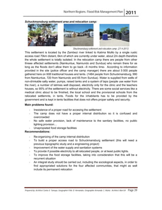 Northern Regions. Flood Risk Management Plan 2011
Prepared by: Architect Carlos V. Tamayo, Geographer Félix D. Hernández, Geographer Armando C. Muñiz , Architect Abel Gil Page 39
Shuckmansburg settlement and relocation camp (27-4-2011)
Schuckmansburg settlement area and relocation camp:
This settlement is located by the Zambezi river linked to Katima Mulilo by a single rustic
access road 70km distant, 6km of which are currently under water, about 2m depth therefore
the whole settlement is totally isolated. In the relocation camp there are people from other
threee affected settlements (Namkuntue, Namiundo and Sundua) who remain there for as
long as the floods don’t allow them to go back –6 months time- According to information
provided in the site (police officer and the camp manager) there are about 5 000 people
gathered here on 608 traditional houses and tents. (1484 people from Schuckmansburg, 990
from Namkuntue, 720 from Namiundo and 65 from Sundua). Water is supplied from wells of
non-drinkable salty water, pumps, raised tanks and a system of taps (people use water from
the river), a number of latrines well disposed, electricity only for the clinic and the teachers
houses, so 95% of the settlement is without electricity. There are some social services like a
medical clinic about to be finished, the local school and the provisional schools from the
relocated settlemnts, in tents. Foods for the inhabitants has to be provided by the
government and is kept in tents facilities that does not offers proper safety and security.
Main problems found:
- Inexistence of a proper road for accesing the settlement
- The camp does not have a proper internal distribution so it is confused and
overcrowded
- No safe water provision, lack of maintenance to the sanitary facilities, no public
lighting provision…
- Unapropiated food storage facilities
Recommendations:
- Re-organizing of the camp internal distribution
- To build a proper access road to Schuckmansburg settlement (this will need a
previous topographic study and a engineering project)
- Improvement of the water supply and sanitation systems
- To provide if possible electricity to all relocated people, or at least public lights.
- To improve the food storage facilities, taking into consideration that this will be a
recurrent situation
- An integral study should be carried out, including the sociological aspects, in order to
find appropriated solutions for the four affected communities, that might as well
include its permanent relocation
 
