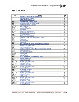 Northern Regions. Flood Risk Management Plan 2011
Prepared by: Architect Carlos V. Tamayo, Geographer Félix D. Hernández, Geographer Armando C. Muñiz , Architect Abel Gil Page 4
TABLE OF CONTENTS
No. Aspect Page
ABBREVIATIONS AND ACRONYMS 7
GLOSSARY OF TERMS 9
EXECUTIVE SUMMARY 12
1.0- GENERAL INTRODUCTION 14
2.0- BACKGROUND OF THE PLAN 16
2.1- Flooding. General Approach 16
2.1.1- Key Concepts 16
2.1.2- Impacts of Flooding 16
2.1.3- Flood Risk 18
2.1.4- Flood Risk Assessment 19
2.2- The Namibian Experience 20
2.2.1- Previous Studies 20
2.2.2- The Cuban Assessment 21
2.3- The Town Flood Risk Management Plans 21
2.3.1- Objectives 22
2.3.2 Key Principles 22
2.4- Risk Maps 22
3.0- SITUATION ANALYSIS. NORTHERN REGIONS 24
3.1- General Characterization 24
3.2- Environmental Impact 24
3.2.1- Graphic Examples of the Main Environmental Impacts 29
3.3- Situation Analysis 31
3.3.1- Main Natural Hazards 31
3.3.2- Vulnerability 31
3.3.3- Coping Ability 32
4.0- SITUATION ANALYSIS PER REGIONS 34
4.1- CAPRIVI REGION 34
4.1.1- Regional Context 34
4.1.1.1- General Characterization 34
4.1.1.2- Situation Analysis 36
4.1.2- Katima Mulilo Town 43
4.1.2.1- General Characterization 43
4.1.2.2- Situation Analysis 48
4.2- KAVANGO REGION 54
4.2.1- Regional Context 54
4.2.1.1- General Characterization 54
4.2.1.2- Situation Analysis 57
4.2.2- Rundu Town 65
4.2.2.1- General Characterization 65
4.2.2.2- Situation Analysis 67
4.2.3- Nkurenkuru Town 73
4.2.3.1- General Characterization 73
4.2.3.2- Situation Analysis 75
 