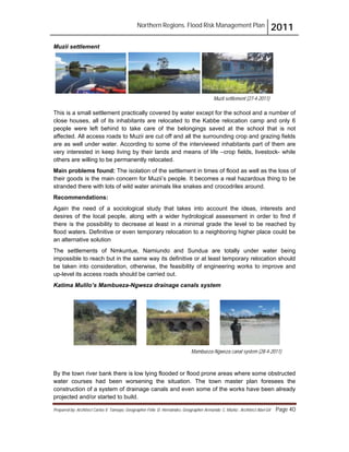 Northern Regions. Flood Risk Management Plan 2011
Prepared by: Architect Carlos V. Tamayo, Geographer Félix D. Hernández, Geographer Armando C. Muñiz , Architect Abel Gil Page 40
Muzii settlement (27-4-2011)
Muzii settlement
This is a small settlement practically covered by water except for the school and a number of
close houses, all of its inhabitants are relocated to the Kabbe relocation camp and only 6
people were left behind to take care of the belongings saved at the school that is not
affected. All access roads to Muzii are cut off and all the surrounding crop and grazing fields
are as well under water. According to some of the interviewed inhabitants part of them are
very interested in keep living by their lands and means of life –crop fields, livestock- while
others are willing to be permanently relocated.
Main problems found: The isolation of the settlement in times of flood as well as the loss of
their goods is the main concern for Muzii’s people. It becomes a real hazardous thing to be
stranded there with lots of wild water animals like snakes and crocodriles around.
Recommendations:
Again the need of a sociological study that takes into account the ideas, interests and
desires of the local people, along with a wider hydrological assessment in order to find if
there is the possibility to decrease at least in a minimal grade the level to be reached by
flood waters. Definitive or even temporary relocation to a neighboring higher place could be
an alternative solution
The settlements of Nmkuntue, Namiundo and Sundua are totally under water being
impossible to reach but in the same way its definitive or at least temporary relocation should
be taken into consideration, otherwise, the feasibility of engineering works to improve and
up-level its access roads should be carried out.
Katima Mulilo’s Mambueza-Ngweza drainage canals system
By the town river bank there is low lying flooded or flood prone areas where some obstructed
water courses had been worsening the situation. The town master plan foresees the
construction of a system of drainage canals and even some of the works have been already
projected and/or started to build.
Mambueza-Ngweza canal system (28-4-2011)
 