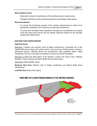 Northern Regions. Flood Risk Management Plan 2011
Prepared by: Architect Carlos V. Tamayo, Geographer Félix D. Hernández, Geographer Armando C. Muñiz , Architect Abel Gil Page 41
Main problems found:
- Obstruction and lack of maintenance of the existing canals or watercourses
- Probable indefinitions of the proposed projects for the drainage canals system
Recommendations:
- To recover the functioning capacity of the existing watercourses by means of its
appropriate rectification and to warranty its systematic maintenance.
- To review both the Master plan dispositions (bringing into consideration the impacts
of the last years flood events) and the already approved projects for the drainage
systems and related works.
RISK MAP FOR CAPRIVI REGION
High Risk Zones
Sub-zone 1 (Eastern and southern parts of Kabbe constituency): Constitutes one of the
highest flood prone areas of the whole country. The occurrence of flood events is almost a
permanent concern, affecting almost the constituency’s total population (about 15000
inhabitants). The risk is very high and solutions to avoid it are almost impossible.
Sub-zone 2 (Along the flood plains of the Kwando, Linyanti and Chove rivers, affecting
Kongola, Linyanti, Sibinda and katima Mulilo Rural constituencies).
Sub-zone 3 (Katima Mulilo Urban).
Moderate Risk Zone (Western strip of Kabbe constituency and Katima Mulilo Rural
constituency).
Low Risk Zone (Rest of the region).
 