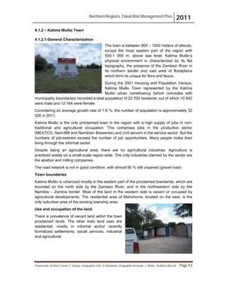 Northern Regions. Flood Risk Management Plan 2011
Prepared by: Architect Carlos V. Tamayo, Geographer Félix D. Hernández, Geographer Armando C. Muñiz , Architect Abel Gil Page 43
4.1.2 – Katima Mulilo Town
4.1.2.1-General Characterization
The town is between 900 – 1000 meters of altitude,
except the most eastern part of the region with
500-1 000 m. above sea level. Katima Mulilo’s
physical environment is characterized by its flat
topography, the presence of the Zambezi River in
its northern border and vast area of floodplains
which form its unique for flora and fauna.
During the 2001 Housing and Population Census,
Katima Mulilo Town represented by the Katima
Mulilo urban constituency (which concedes with
municipality boundaries) recorded a total population of 22 704 residents, out of which 10 540
were male and 12 164 were female.
Considering an average growth rate of 1.8 %, the number of population is approximately 32
026 in 2011.
Katima Mulilo is the only proclaimed town in the region with a high supply of jobs in non-
traditional and agricultural occupation. This comprises jobs in the production sector
(MEATCO, Nam-Mill and Namibian Breweries) and civil servant in the service sector. But the
numbers of job-seekers exceed the number of job opportunities. Many people make their
living through the informal sector.
Despite being an agricultural area, there are no agricultural industries. Agriculture is
practiced widely on a small scale region wide. The only industries claimed by the sector are
the abattoir and milling companies.
The road network is not in good condition, with almost 95 % still unpaved (gravel road).
Town boundaries
Katima Mulilo is urbanized mostly in the eastern part of the proclaimed townlands, which are
bounded on the north side by the Zambezi River, and in the northwestern side by the
Namibia – Zambia border. Most of the land in the western side is vacant or occupied by
agricultural developments. The residential area of Mahohoma, located on the east, is the
only suburban area of the existing township area.
Use and occupation of the land.
There is prevalence of vacant land within the town
proclaimed lands. The other main land uses are
residential, mostly in informal and/or recently
formalized settlements, social services, industrial
and agricultural.
 