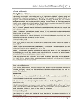 Northern Regions. Flood Risk Management Plan 2011
Prepared by: Architect Carlos V. Tamayo, Geographer Félix D. Hernández, Geographer Armando C. Muñiz , Architect Abel Gil Page 44
Informal settlements:
Butterfly Informal Settlement.
The Butterfly community is found directly east of the main road (B1) leading to Katima Mulilo. It is
firstly identified through the presence of the High Radio Tower located in the middle of Butterfly on a
triangular portion of land which had been fenced off accordingly. Evidently, the site has been
developed extensively and with the exception of a small number of erven, all have been developed
through formal and permanent dwelling units. Butterfly accommodates an estimated 600 residents
excluding those living as part of the Shack Dwellers Federation.
With the exception of 4 sites, all erven are used for residential purposes. Two churches and one local
business were recorded.
There is a low level of utility services. Water is found in the form of randomly installed pre-paid stand
pipes. No other services exist.
Topography is relatively flat, but only three erven are located below the 940m contour line. The Shack
Dwellers’ structures could very well be at risk of flooding.
Formalization Proposal
A total of 182 residential erven were formalized, which are almost all equal in size with an average erf
size of 638 m2
.
The site currently accommodating the Shack Dwellers is formalized as a general residential erf to take
into account the large number of people living on the site.
In total, 3 Local business erven are provide with an average size of 1947 m2, one formalized on its
current location and other two, located to the southern entrance of Butterfly, to accommodate a
general dealer for basic necessities and an open market.
Three institutional sites were formalized. Two of these are already being used by churches while a
third one is planned to accommodate future purposes such as a clinic or kindergarten. At the same
time, one local authority erf was provided.
Choto Informal Settlement
Choto consists of long rows of detached dwellings, most of which can be classified as temporary or
traditional structures. The site has been subjected to extensive development and it is now in a
process of formalization.
Infrastructure:
- Overhead power lines provide electricity at random both dwelling houses and business buildings.
- Communal water points (pre paid communal standpipes).
- No formal sewer connections (existing households make use of either dry pit latrines or in some
instances the bush).
In the Choto area there are some areas prone to flooding. In early 2008, Choto suffered heavy floods,
due to some structures had been built below what is believed to be the flood line and the lack of a
proper storm water system, not only in the area, but in the whole town.
Formalization Proposal
The areas prone to flooding were planned as public open spaces and development should not be
allowed on these areas.
 