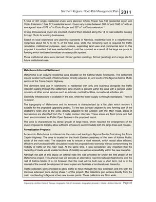 Northern Regions. Flood Risk Management Plan 2011
Prepared by: Architect Carlos V. Tamayo, Geographer Félix D. Hernández, Geographer Armando C. Muñiz , Architect Abel Gil Page 45
A total of 307 single residential erven were planned. Choto Proper has 136 residential erven and
Choto Extension 1 has 171 residential erven. Erven vary in size between 300 m2
and 1645 m2
with an
average erf size of 577 m2
in Choto Proper and 527 m2
in Choto extension 1.
In total 49-bussiness erven are provided, most of them located along the 14 m road collector passing
through Choto for existing businesses.
Based on local experience and planning standards in Namibia, residential land in a neighborhood
comprises about 50 % to 60 % of the total area, while the remaining land is required for traffic
circulation, institutional purposes, open spaces, supporting land uses and commercial land. In this
proposal it is evident that less residential land could be provided as a result of the large are prone to
flooding which had been formalized as open public spaces.
Three institutional sites were planned: Kinder garden (existing), School (existing) and a large site for
future institutional uses.
Mahohoma Informal Settlement
Mahohoma is an outlying residential area situated on the Katima Mulilo Townlands. The settlement
area is located north-east of Katima Mulilo, directly adjacent to, and south of the Ngoma-Katima Mulilo
section of the Trans-Caprivi Highway.
The dominant land use in Mahohoma is residential with only one business alongside the traffic
collector leading through the settlement. One church is present within the area with a general under
provision of other social services such as schools, medical facilities, recreational activities, etc.
Electricity infrastructure is available in the site, while the water supply is through standpipes. There is
no sewer.
The topography of Mahohoma and its environs is characterized by a flat plain which renders it
suitable for the proposed upgrading project. To the east (directly adjacent to and forming part of the
elephant’s nest) and to the west, directly adjacent to the junction with the Main Road, areas of
depressions are identified from the 1 meter contour intervals. These areas are flood prone and had
been accommodated as Public Open Spaces in the proposed layout.
The area is characterized by dense growth of large trees, which required the enlargement of the
erven proposed to thereby allow sufficient erf sizes to accommodate both the large trees and houses.
Formalization Proposal
Access into Mahohoma is obtained via the main road leading to Ngoma Border Post along the Trans
Caprivi Highway. The area is located on the North Eastern periphery of the town of Katima Mulilo,
south of the main road. The objective was to ensure a road network, which would allow efficient,
effective and functional traffic circulation inside the proposed new township without compromising the
mobility of traffic on the main road. At the same time, it was considered very important that the
hierarchy of roads would enable functions of mobility as well as accessibility within the new township.
Although not part of this layout an arterial road link was provided for under the first phase of the
Mahohoma project. This arterial road will provide an alternative road link between Mahohoma and the
rest of Katima Mulilo. It is not foreseen that this road will be built over a short term, but is in the
interest of the overall development of town to plan and facilitate a functional road hierarchy.
Traffic collectors were provided to allow traffic to move through the new extension and link with the
previous extension done during phase 1 of this project. The collectors gain access directly from the
main road leading to Ngoma at two new access points. These collectors are 16 m wide.
 