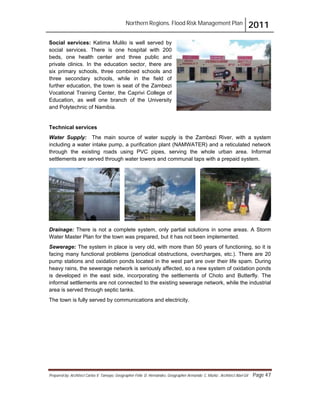 Northern Regions. Flood Risk Management Plan 2011
Prepared by: Architect Carlos V. Tamayo, Geographer Félix D. Hernández, Geographer Armando C. Muñiz , Architect Abel Gil Page 47
Social services: Katima Mulilo is well served by
social services. There is one hospital with 200
beds, one health center and three public and
private clinics. In the education sector, there are
six primary schools, three combined schools and
three secondary schools, while in the field of
further education, the town is seat of the Zambezi
Vocational Training Center, the Caprivi College of
Education, as well one branch of the University
and Polytechnic of Namibia.
Technical services
Water Supply: The main source of water supply is the Zambezi River, with a system
including a water intake pump, a purification plant (NAMWATER) and a reticulated network
through the existing roads using PVC pipes, serving the whole urban area. Informal
settlements are served through water towers and communal taps with a prepaid system.
Drainage: There is not a complete system, only partial solutions in some areas. A Storm
Water Master Plan for the town was prepared, but it has not been implemented.
Sewerage: The system in place is very old, with more than 50 years of functioning, so it is
facing many functional problems (periodical obstructions, overcharges, etc.). There are 20
pump stations and oxidation ponds located in the west part are over their life spam. During
heavy rains, the sewerage network is seriously affected, so a new system of oxidation ponds
is developed in the east side, incorporating the settlements of Choto and Butterfly. The
informal settlements are not connected to the existing sewerage network, while the industrial
area is served through septic tanks.
The town is fully served by communications and electricity.
 