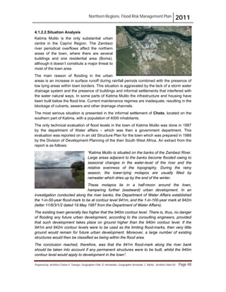 Northern Regions. Flood Risk Management Plan 2011
Prepared by: Architect Carlos V. Tamayo, Geographer Félix D. Hernández, Geographer Armando C. Muñiz , Architect Abel Gil Page 48
4.1.2.2.Situation Analysis
Katima Mulilo is the only substantial urban
centre in the Caprivi Region. The Zambezi
river periodical overflows affect the northern
areas of the town, where there are several
buildings and one residential area (Boma),
although it doesn’t constitute a major threat to
most of the town area.
The main reason of flooding in the urban
areas is an increase in surface runoff during rainfall periods combined with the presence of
low lying areas within town borders. This situation is aggravated by the lack of a storm water
drainage system and the presence of buildings and informal settlements that interfered with
the water natural ways. In some parts of Katima Mulilo the infrastructure and housing have
been built below the flood line. Current maintenance regimes are inadequate, resulting in the
blockage of culverts, sewers and other drainage channels.
The most serious situation is presented in the informal settlement of Choto, located on the
southern part of Katima, with a population of 4000 inhabitants.
The only technical evaluation of flood levels in the town of Katima Mulilo was done in 1987
by the department of Water affairs – which was then a government department. This
evaluation was reported on in an old Structure Plan for the town which was prepared in 1988
by the Division of Development Planning of the then South West Africa. An extract from the
report is as follows:
“Katima Mulilo is situated on the banks of the Zambezi River.
Large areas adjacent to the banks become flooded owing to
seasonal changes in the water-level of the river and the
relative evenness of the topography. During the rainy
season, the lower-lying molapos are usually filled by
rainwater which dries up by the end of the winter.
These molapos lie in a half-moon around the town,
hampering further (eastward) urban development. In an
investigation conducted along the river banks, the Department of Water Affairs established
the 1-in-50-year flood-mark to be at contour level 941m, and the 1-in-100-year mark at 942m
(letter 11/6/3/1/2 dated 19 May 1987 from the Department of Water Affairs).
The existing town generally lies higher that the 940m contour level. There is, thus, no danger
of flooding any future urban development, according to the consulting engineers, provided
that such development takes place on ground higher than the 940m contour level. If the
941m and 942m contour levels were to be used as the limiting flood-marks, then very little
ground would remain for future urban development. Moreover, a large number of existing
structures would then be classified as being within the flood area.
The conclusion reached, therefore, was that the 941m flood-mark along the river bank
should be taken into account if any permanent structures were to be built, whilst the 940m
contour level would apply to development in the town”.
 