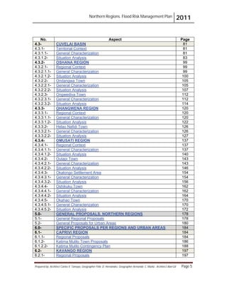 Northern Regions. Flood Risk Management Plan 2011
Prepared by: Architect Carlos V. Tamayo, Geographer Félix D. Hernández, Geographer Armando C. Muñiz , Architect Abel Gil Page 5
No. Aspect Page
4.3- CUVELAI BASIN 81
4.3.1- Territorial Context 81
4.3.1.1- General Characterization 81
4.3.1.2- Situation Analysis 83
4.3.2- OSHANA REGION 99
4.3.2.1- Regional Context 99
4.3.2.1.1- General Characterization 99
4.3.2.1.2- Situation Analysis 100
4.3.2.2- Ondangwa Town 105
4.3.2.2.1- General Characterization 105
4.3.2.2.2- Situation Analysis 107
4.3.2.3- Ongwediva Town 112
4.3.2.3.1- General Characterization 112
4.3.2.3.2- Situation Analysis 114
4.3.3- OHANGWENA REGION 120
4.3.3.1- Regional Context 120
4.3.3.1.1- General Characterization 120
4.3.3.1.2- Situation Analysis 122
4.3.3.2- Helao Nafidi Town 126
4.3.3.2.1- General Characterization 126
4.3.3.2.2- Situation Analysis 127
4.3.4- OMUSATI REGION 137
4.3.4.1- Regional Context 137
4.3.4.1.1- General Characterization 137
4.3.4.1.2- Situation Analysis 140
4.3.4.2- Outapi Town 143
4.3.4.2.1- General Characterization 143
4.3.4.2.2- Situation Analysis 146
4.3.4.3- Okalongo Settlement Area 154
4.3.4.3.1- General Characterization 154
4.3.4.3.2- Situation Analysis 156
4.3.4.4- Oshikuku Town 162
4.3.4.4.1- General Characterization 162
4.3.4.4.2- Situation Analysis 164
4.3.4.5- Okahao Town 170
4.3.4.5.1- General Characterization 170
4.3.4.5.2- Situation Analysis 172
5.0- GENERAL PROPOSALS. NORTHERN REGIONS 178
5.1- General Regional Proposals 178
5.2- General Proposals for Urban Areas 180
6.0- SPECIFIC PROPOSALS PER REGIONS AND URBAN AREAS 184
6.1- CAPRIVI REGION 184
6.1.1- Regional Proposals 184
6.1.2- Katima Mulilo Town Proposals 186
6.1.2.2- Katima Mulilo Contingency Plan 188
6.2- KAVANGO REGION 197
6.2.1- Regional Proposals 197
 