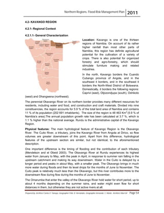 Northern Regions. Flood Risk Management Plan 2011
Prepared by: Architect Carlos V. Tamayo, Geographer Félix D. Hernández, Geographer Armando C. Muñiz , Architect Abel Gil Page 54
4.2- KAVANGO REGION
4.2.1- Regional Context
4.2.1.1- General Characterization
Location: Kavango is one of the thirteen
regions of Namibia. On account of its rather
higher rainfall than most other parts of
Namibia, this region has definite agricultural
potential for the cultivation of a variety of
crops. There is also potential for organized
forestry and agro-forestry, which should
stimulate furniture making and related
industries.
In the north, Kavango borders the Cuando
Cubango province of Angola, and in the
southeast it borders, and in the southeast it
borders the North-West District of Botswana.
Domestically, it borders the following regions:
Caprivi (east), Otjozondjupa (south), Oshikoto
(west) and Ohangwena (northwest).
The perennial Okavango River on its northern border provides many different resources for
residents, including water and food, and construction and craft materials. Divided into nine
constituencies, the region accounts for 5.9 % of the total land area of Namibia and contains
11 % of its population (202 691 inhabitants). The size of the region is 48 463 Km2
(5.9 % of
Namibia’s area).The annual population growth rate has been calculated at 3.7 %, which is
1.1 % higher than the national average. Rundu is the administrative capital of the Kavango
Region.
Physical features: The main hydrological feature of Kavango Region is the Okavango
River. The Cuito River, a tributary, joins the Kavango River from Angola at Dirico, so flow
volumes are greater downstream of this point. Apart from this difference, hydrological
features of the upstream section are similar, but not identical, to the aforementioned
description.
One important difference is the timing of flooding and the contribution of each tributary
(Mendelson and el Obeid 2003). The Okavango River at Rundu experiences its highest
water from January to May, with the peak in April, in response to summer rain falling in the
upstream catchment and making its way downstream. Water in the Cuito is delayed by a
longer period and peaks in about May, with a smaller peak. The Okavango brings in much
more water during floods and then its level drops for the months of June to November. The
Cuito peak is relatively much less than the Okavango, but this river contributes more to the
downstream flow during flow during the months of June to November.
The Omarumba that enter the valley of the Okavango River hold water for short period, up to
about 4 months depending on the summer rains, and water might even flow for short
distances in them, but otherwise they are not active rivers at all.
 