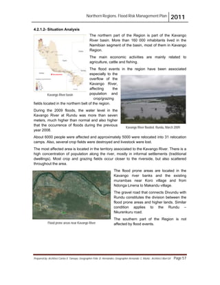 Northern Regions. Flood Risk Management Plan 2011
Prepared by: Architect Carlos V. Tamayo, Geographer Félix D. Hernández, Geographer Armando C. Muñiz , Architect Abel Gil Page 57
4.2.1.2- Situation Analysis
The northern part of the Region is part of the Kavango
River basin. More than 160 000 inhabitants lived in the
Namibian segment of the basin, most of them in Kavango
Region.
The main economic activities are mainly related to
agriculture, cattle and fishing.
The flood events in the region have been associated
especially to the
overflow of the
Kavango River,
affecting the
population and
crop/grazing
fields located in the northern belt of the region.
During the 2009 floods, the water level in the
Kavango River at Rundu was more than seven
meters, much higher than normal and also higher
that the occurrence of floods during the previous
year 2008.
About 6000 people were affected and approximately 5000 were relocated into 31 relocation
camps. Also, several crop fields were destroyed and livestock were lost.
The most affected area is located in the territory associated to the Kavango River. There is a
high concentration of population along the river, mostly in informal settlements (traditional
dwellings). Most crop and grazing fields occur closer to the riverside, but also scattered
throughout the area.
The flood prone areas are located in the
Kavango river banks and the existing
murambas near Koro village and from
Ndonga Linena to Makandu village.
The gravel road that connects Divundu with
Rundu constitutes the division between the
flood prone areas and higher lands. Similar
condition applies to the Rundu –
Nkurenkuru road.
The southern part of the Region is not
affected by flood events.
Kavango River basin
Kavango
Kavango River flooded. Rundu, March 2009.
Flood prone areas near Kavango River
 