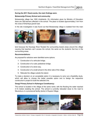 Northern Regions. Flood Risk Management Plan 2011
Prepared by: Architect Carlos V. Tamayo, Geographer Félix D. Hernández, Geographer Armando C. Muñiz , Architect Abel Gil Page 58
During the 2011 flood events, the main findings were:
Mutwarantja Primary School and community:
Mutwarantja village has 1600 inhabitants. On information given by Ministry of Education
there are 306 learners affected in the school. The place is located approximately 3 km from
the cross of Shambya gravel road.
In the site investigation it was found out that Mutwarantja village is isolated from the main
land because the Kavango River flooded the surrounding lowest areas around the village
causing that teachers can’t access the school, the same as the students that live in the
surrounding areas.
Recommendations:
As proposal for solutions were identified some options:
1- Construction of a vehicular bridge.
2- Construction of a rustic pedestrian bridge.
3- Construction of a stone way.
4- Construction of a small school in the other side of the village.
5- Relocate the village outside the island.
To make a decision on an acceptable option it is necessary to carry out a feasibility study,
which will allow to choose the better possible option and to design the respective
construction’s project to build the selected one.
Gwagi Primary School in Kahengue Constituency:
The school is located in the village of the same name; with the flooding the water reached
0.15 meters isolating the school. The school is currently relocated close to the road to
Nkurenkuru in a provisional facility (tents) in Rupara Village.
 