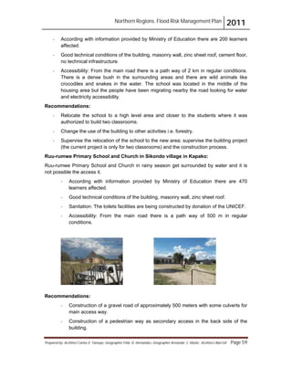 Northern Regions. Flood Risk Management Plan 2011
Prepared by: Architect Carlos V. Tamayo, Geographer Félix D. Hernández, Geographer Armando C. Muñiz , Architect Abel Gil Page 59
- According with information provided by Ministry of Education there are 200 learners
affected.
- Good technical conditions of the building, masonry wall, zinc sheet roof, cement floor,
no technical infrastructure.
- Accessibility: From the main road there is a path way of 2 km in regular conditions.
There is a dense bush in the surrounding areas and there are wild animals like
crocodiles and snakes in the water. The school was located in the middle of the
housing area but the people have been migrating nearby the road looking for water
and electricity accessibility.
Recommendations:
- Relocate the school to a high level area and closer to the students where it was
authorized to build two classrooms.
- Change the use of the building to other activities i.e. forestry.
- Supervise the relocation of the school to the new area; supervise the building project
(the current project is only for two classrooms) and the construction process.
Ruu-rumwe Primary School and Church in Sikondo village in Kapako:
Ruu-rumwe Primary School and Church in rainy season get surrounded by water and it is
not possible the access it.
- According with information provided by Ministry of Education there are 470
learners affected.
- Good technical conditions of the building, masonry wall, zinc sheet roof.
- Sanitation: The toilets facilities are being constructed by donation of the UNICEF.
- Accessibility: From the main road there is a path way of 500 m in regular
conditions.
Recommendations:
- Construction of a gravel road of approximately 500 meters with some culverts for
main access way.
- Construction of a pedestrian way as secondary access in the back side of the
building.
 