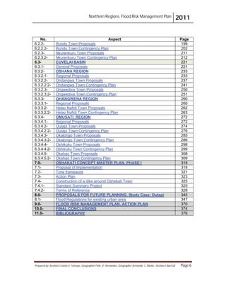 Northern Regions. Flood Risk Management Plan 2011
Prepared by: Architect Carlos V. Tamayo, Geographer Félix D. Hernández, Geographer Armando C. Muñiz , Architect Abel Gil Page 6
No. Aspect Page
6.2.2- Rundu Town Proposals 199
6.2.2.2- Rundu Town Contingency Plan 202
6.2.3- Nkurenkuru Town Proposals 211
6.2.3.2- Nkurenkuru Town Contingency Plan 212
6.3- CUVELAI BASIN 221
6.3.1- General Proposals 221
6.3.2- OSHANA REGION 233
6.3.2.1- Regional Proposals 233
6.3.2.2- Ondangwa Town Proposals 237
6.3.2.2.2- Ondangwa Town Contingency Plan 241
6.3.2.3- Ongwediva Town Proposals 250
6.3.2.3.2- Ongwediva Town Contingency Plan 251
6.3.3- OHANGWENA REGION 260
6.3.3.1- Regional Proposals 260
6.3.3.2- Helao Nafidi Town Proposals 262
6.3.3.2.2- Helao Nafidi Town Contingency Plan 263
6.3.4- OMUSATI REGION 272
6.3.4.1- Regional Proposals 272
6.3.4.2- Outapi Town Proposals 274
6.3.4.2.2- Outapi Town Contingency Plan 276
6.3.4.3- Okalongo Town Proposals 285
6.3.4.3.2- Okalongo Town Contingency Plan 286
6.3.4.4- Oshikuku Town Proposals 298
6.3.4.4.2- Oshikuku Town Contingency Plan 299
6.3.4.5- Okahao Town Proposals 308
6.3.4.5.2- Okahao Town Contingency Plan 309
7.0- OSHAKATI CONCEPT MASTER PLAN. PHASE I 318
7.1- Proposal of Implementation 318
7.2- Time framework 321
7.3- Action Plan 323
7.4- Construction of a dike around Oshakati Town 325
7.4.1- Standard Summary Project 325
7.4.2- Terms of Reference 329
8.0- PROPOSALS FOR FUTURE PLANNING. Study Case: Outapi 345
8.1- Flood Regulations for existing urban area 347
9.0- FLOOD RISK MANAGEMENT PLAN. ACTION PLAN 370
10.0- FINAL CONCLUSIONS 374
11.0- BIBLIOGRAPHY 376
 