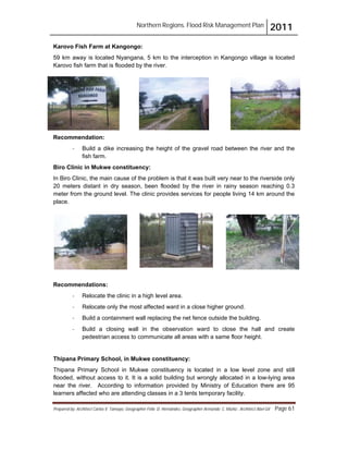 Northern Regions. Flood Risk Management Plan 2011
Prepared by: Architect Carlos V. Tamayo, Geographer Félix D. Hernández, Geographer Armando C. Muñiz , Architect Abel Gil Page 61
Karovo Fish Farm at Kangongo:
59 km away is located Nyangana, 5 km to the interception in Kangongo village is located
Karovo fish farm that is flooded by the river.
Recommendation:
- Build a dike increasing the height of the gravel road between the river and the
fish farm.
Biro Clinic in Mukwe constituency:
In Biro Clinic, the main cause of the problem is that it was built very near to the riverside only
20 meters distant in dry season, been flooded by the river in rainy season reaching 0.3
meter from the ground level. The clinic provides services for people living 14 km around the
place.
Recommendations:
- Relocate the clinic in a high level area.
- Relocate only the most affected ward in a close higher ground.
- Build a containment wall replacing the net fence outside the building.
- Build a closing wall in the observation ward to close the hall and create
pedestrian access to communicate all areas with a same floor height.
Thipana Primary School, in Mukwe constituency:
Thipana Primary School in Mukwe constituency is located in a low level zone and still
flooded, without access to it. It is a solid building but wrongly allocated in a low-lying area
near the river. According to information provided by Ministry of Education there are 95
learners affected who are attending classes in a 3 tents temporary facility.
 