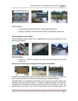Northern Regions. Flood Risk Management Plan 2011
Prepared by: Architect Carlos V. Tamayo, Geographer Félix D. Hernández, Geographer Armando C. Muñiz , Architect Abel Gil Page 62
Recommendation:
- To permanently relocate the school in a nearby high level area, or
- Create an up-leveled containment dike as well as up-leveling the access road
Divundu Regional Council Office:
Divundu Regional Council Office and its neighboring community are isolated due to the
access way is flooded.
Recommendation:
- Increase in 1 meter the height of the gravel road, 200 meters long and 6.00
meters wide.
Access road to Sarusungu river lodge and Immigration Police Office:
On April 19 was impossible to enter in the area, reason why was necessary to comeback by
boat to enter in the place and evaluate the existing situation, finding the following:
Inmigration office is not operating and the lodge can be visited only by boat. There is one
kilometer of the road covered by water in 1.2 meters of depth aproximately. The water from
the Kavango river have been covering this portion of the road for more than 3 month. The
workers have to use boats to go to work, but according to some information given to the
 