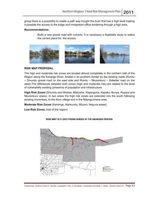 Northern Regions. Flood Risk Management Plan 2011
Prepared by: Architect Carlos V. Tamayo, Geographer Félix D. Hernández, Geographer Armando C. Muñiz , Architect Abel Gil Page 63
group there is a possibility to create a path way trought the bush that has a high level making
it possible the access to the lodge and inmigration office bordering through a high area.
Recommendations:
- Build a new gravel road with culverts. It is necessary a feasibility study to select
the correct place for the access.
RISK MAP PROPOSAL
The high and moderate risk zones are located almost completely in the northern belt of the
Region along the Kavango River, limited in its southern border by the existing roads (Rundu
– Divundu gravel road on the east side and Rundu – Nkurenkuru – Katwitwi road on the
west).The differences between both zones (high and moderate risk) are related to the level
of vulnerability existing (presence of population and infrastructure
High Risk Zones (Divundu and Mukwe, Mabushe, Kayengona, Kapako, Bunya, Rupara and
Nkurenkuru areas). In two areas the high risk zones are extended into the south following
existing murambas, to the Koro village and in the Ndonga linena area.
Moderate Risk Zones (Kahenge, Nankundu, Muroro, Neyuva areas).
Low Risk Zones (rest of the region)
 