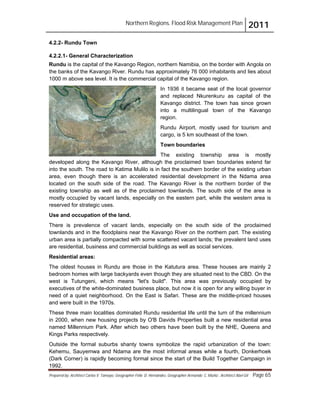 Northern Regions. Flood Risk Management Plan 2011
Prepared by: Architect Carlos V. Tamayo, Geographer Félix D. Hernández, Geographer Armando C. Muñiz , Architect Abel Gil Page 65
4.2.2- Rundu Town
4.2.2.1- General Characterization
Rundu is the capital of the Kavango Region, northern Namibia, on the border with Angola on
the banks of the Kavango River. Rundu has approximately 76 000 inhabitants and lies about
1000 m above sea level. It is the commercial capital of the Kavango region.
In 1936 it became seat of the local governor
and replaced Nkurenkuru as capital of the
Kavango district. The town has since grown
into a multilingual town of the Kavango
region.
Rundu Airport, mostly used for tourism and
cargo, is 5 km southeast of the town.
Town boundaries
The existing township area is mostly
developed along the Kavango River, although the proclaimed town boundaries extend far
into the south. The road to Katima Mulilo is in fact the southern border of the existing urban
area, even though there is an accelerated residential development in the Ndama area
located on the south side of the road. The Kavango River is the northern border of the
existing township as well as of the proclaimed townlands. The south side of the area is
mostly occupied by vacant lands, especially on the eastern part, while the western area is
reserved for strategic uses.
Use and occupation of the land.
There is prevalence of vacant lands, especially on the south side of the proclaimed
townlands and in the floodplains near the Kavango River on the northern part. The existing
urban area is partially compacted with some scattered vacant lands; the prevalent land uses
are residential, business and commercial buildings as well as social services.
Residential areas:
The oldest houses in Rundu are those in the Katutura area. These houses are mainly 2
bedroom homes with large backyards even though they are situated next to the CBD. On the
west is Tutungeni, which means "let's build". This area was previously occupied by
executives of the white-dominated business place, but now it is open for any willing buyer in
need of a quiet neighborhood. On the East is Safari. These are the middle-priced houses
and were built in the 1970s.
These three main localities dominated Rundu residential life until the turn of the millennium
in 2000, when new housing projects by O'B Davids Properties built a new residential area
named Millennium Park. After which two others have been built by the NHE, Queens and
Kings Parks respectively.
Outside the formal suburbs shanty towns symbolize the rapid urbanization of the town:
Kehemu, Sauyemwa and Ndama are the most informal areas while a fourth, Donkerhoek
(Dark Corner) is rapidly becoming formal since the start of the Build Together Campaign in
1992.
 