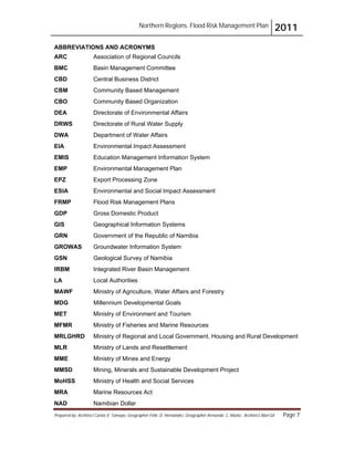 Northern Regions. Flood Risk Management Plan 2011
Prepared by: Architect Carlos V. Tamayo, Geographer Félix D. Hernández, Geographer Armando C. Muñiz , Architect Abel Gil Page 7
ABBREVIATIONS AND ACRONYMS
ARC Association of Regional Councils
BMC Basin Management Committee
CBD Central Business District
CBM Community Based Management
CBO Community Based Organization
DEA Directorate of Environmental Affairs
DRWS Directorate of Rural Water Supply
DWA Department of Water Affairs
EIA Environmental Impact Assessment
EMIS Education Management Information System
EMP Environmental Management Plan
EPZ Export Processing Zone
ESIA Environmental and Social Impact Assessment
FRMP Flood Risk Management Plans
GDP Gross Domestic Product
GIS Geographical Information Systems
GRN Government of the Republic of Namibia
GROWAS Groundwater Information System
GSN Geological Survey of Namibia
IRBM Integrated River Basin Management
LA Local Authorities
MAWF Ministry of Agriculture, Water Affairs and Forestry
MDG Millennium Developmental Goals
MET Ministry of Environment and Tourism
MFMR Ministry of Fisheries and Marine Resources
MRLGHRD Ministry of Regional and Local Government, Housing and Rural Development
MLR Ministry of Lands and Resettlement
MME Ministry of Mines and Energy
MMSD Mining, Minerals and Sustainable Development Project
MoHSS Ministry of Health and Social Services
MRA Marine Resources Act
NAD Namibian Dollar
 