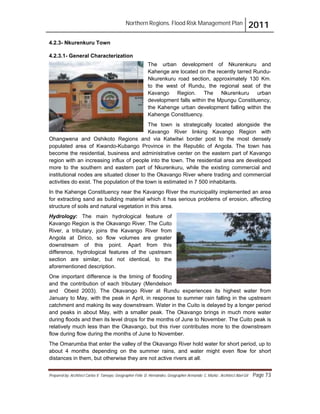 Northern Regions. Flood Risk Management Plan 2011
Prepared by: Architect Carlos V. Tamayo, Geographer Félix D. Hernández, Geographer Armando C. Muñiz , Architect Abel Gil Page 73
4.2.3- Nkurenkuru Town
4.2.3.1- General Characterization
The urban development of Nkurenkuru and
Kahenge are located on the recently tarred Rundu-
Nkurenkuru road section, approximately 130 Km.
to the west of Rundu, the regional seat of the
Kavango Region. The Nkurenkuru urban
development falls within the Mpungu Constituency,
the Kahenge urban development falling within the
Kahenge Constituency.
The town is strategically located alongside the
Kavango River linking Kavango Region with
Ohangwena and Oshikoto Regions and via Katwitwi border post to the most densely
populated area of Kwando-Kubango Province in the Republic of Angola. The town has
become the residential, business and administrative center on the eastern part of Kavango
region with an increasing influx of people into the town. The residential area are developed
more to the southern and eastern part of Nkurenkuru, while the existing commercial and
institutional nodes are situated closer to the Okavango River where trading and commercial
activities do exist. The population of the town is estimated in 7 500 inhabitants.
In the Kahenge Constituency near the Kavango River the municipality implemented an area
for extracting sand as building material which it has serious problems of erosion, affecting
structure of soils and natural vegetation in this area.
Hydrology: The main hydrological feature of
Kavango Region is the Okavango River. The Cuito
River, a tributary, joins the Kavango River from
Angola at Dirico, so flow volumes are greater
downstream of this point. Apart from this
difference, hydrological features of the upstream
section are similar, but not identical, to the
aforementioned description.
One important difference is the timing of flooding
and the contribution of each tributary (Mendelson
and Obeid 2003). The Okavango River at Rundu experiences its highest water from
January to May, with the peak in April, in response to summer rain falling in the upstream
catchment and making its way downstream. Water in the Cuito is delayed by a longer period
and peaks in about May, with a smaller peak. The Okavango brings in much more water
during floods and then its level drops for the months of June to November. The Cuito peak is
relatively much less than the Okavango, but this river contributes more to the downstream
flow during flow during the months of June to November.
The Omarumba that enter the valley of the Okavango River hold water for short period, up to
about 4 months depending on the summer rains, and water might even flow for short
distances in them, but otherwise they are not active rivers at all.
 