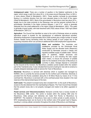Northern Regions. Flood Risk Management Plan 2011
Prepared by: Architect Carlos V. Tamayo, Geographer Félix D. Hernández, Geographer Armando C. Muñiz , Architect Abel Gil Page 74
Underground water: There are a number of aquifers in the Kalahari sediments in the
region, which range in epth from about 20 m. in the areas around Okavango River, to 350 m.
in some places (Obeid & Mendelsohn, 2001). These aquifers recharge by groundwater
flowing in a northerly direction from the more elevated areas to the south of the region
(Obeid & Mendelsohn, 2001). Most of the groundwater in Nkurenkuru town lies about 20 m.,
largely due to the close proximity to the Okavango river and the general northerly flow of
groundwater. Boreholes in the region produce between 1 and 5 m3
, which is generally
adequate from the small settlements in the region (Obeid & Mendelshon, 2001). This water
is generally of good quality, with total dissolved solid (TDS) values of less 1 000 mg/l (Obeid
& Mendelsohn, 2001) (1).
Agriculture: The Council has identified an area to the north of Kahenge where an existing
agriculture project is located for the development of additional agricultural activities,
generating employment of approximately 200 to 2050 workers plus a large number of casual
workers needed during harvesting times the indirect benefit of such project lies in the
supporting industries which can provide an additional 500 to 650 employment opportunities.
Water and sanitation: The boreholes and
installations provided by the Directorate Rural
Water Supply and the elevated tanks (Reservoir)
constructed by Namwater ensures a steady and
regularly available supply of potable water. Various
types of pipelines, related structures and
equipment up to and including the bulk supply
water meters, to ensure the provision of potable
water for the residents of the town of Nkurenkuru is
currently in place. Sewage disposal is conducted
by the Council at the moment, the Nkurenkuru oxidation ponds located within the western
part of the Townlands area. It was indicated that Council is looking for new site to construct a
properly designed sewerage works to service the Town of Nkurenkuru.
Electricity: Nkurenkuru is serviced with electricity which is supplied and managed by
NORED, who is currently the service provider for the northern part of Namibia. Electricity is
provided from the Rundu substation along the C 45 Minor Route by means of an 11 kVa
overhead line. Nkurenkuru is serviced with a kVa overhead power lines situated in the road
reserves of the internal street layout of the town.
Solid waste: The present municipal dump site is located 6 Km. to the south of Nkurenkuru,
access to the site obtained from the road leading to Nepara. The Town Council has indicated
that the present dump site is not properly managed and needs to be either upgraded or
closed.
Postal services and Telecommunications: Nampost currently have a bureau located at
the Nkurenkuru SME center. The centre is located within the existing CBD area for
Nkurenkuru. Daily pickups and deliveries are made from Rundu to Nkurenkuru by
NAMPOST. The residents in Nkurenkuru have aces to either private or public phones. A
MTC broadcasting tower can be found on the northern side of the gravel road to Nepara,
resulting in a strong cellular connection throughout the whole of Nkurenkuru and Kahenge.
 