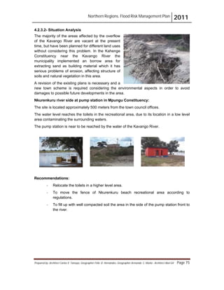 Northern Regions. Flood Risk Management Plan 2011
Prepared by: Architect Carlos V. Tamayo, Geographer Félix D. Hernández, Geographer Armando C. Muñiz , Architect Abel Gil Page 75
4.2.3.2- Situation Analysis
The majority of the areas affected by the overflow
of the Kavango River are vacant at the present
time, but have been planned for different land uses
without considering this problem. In the Kahenge
Constituency near the Kavango River the
municipality implemented an borrow area for
extracting sand as building material which it has
serious problems of erosion, affecting structure of
soils and natural vegetation in this area.
A revision of the existing plans is necessary and a
new town scheme is required considering the environmental aspects in order to avoid
damages to possible future developments in the area.
Nkurenkuru river side at pump station in Mpungu Constituency:
The site is located approximately 500 meters from the town council offices.
The water level reaches the toilets in the recreational area, due to its location in a low level
area contaminating the surrounding waters.
The pump station is near to be reached by the water of the Kavango River.
Recommendations:
- Relocate the toilets in a higher level area.
- To move the fence of Nkurenkuru beach recreational area according to
regulations.
- To fill up with well compacted soil the area in the side of the pump station front to
the river.
 