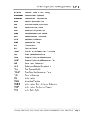 Northern Regions. Flood Risk Management Plan 2011
Prepared by: Architect Carlos V. Tamayo, Geographer Félix D. Hernández, Geographer Armando C. Muñiz , Architect Abel Gil Page 8
NAMCOL Namibian College of Open Learning
NamPower Namibia Power Corporation
NamWater Namibia Water Corporation Ltd
NDP National Development Plan
NGO Non Governmental Organization
NHC National Heritage Council
NHE National Housing Enterprise
NMS Namibia Meteorological Service
NPC National Planning Commission
NTB Namibia Tourism Board
NWP National Water Policy
PA Protected Area
RC Regional Council
SADC Southern African Development Community
SDI Shack Dwellers International
SEA Strategic Environmental Assessment
SEMP Strategic Environmental Management Plan
SIA Social Impact Assessment
SPC Stubenrauch Planning Consultants cc
TDS Total Dissolved Solids
TFRMP Town Flood Risk Management Plans
ToR Terms of Reference
UN United Nations
UNAM University of Namibia
UNCHS United Nations Centre for Human Settlements
UNDP United Nations Development Program
USD United States Dollar
 