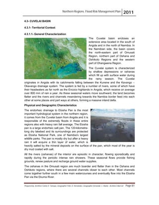 Northern Regions. Flood Risk Management Plan 2011
Prepared by: Architect Carlos V. Tamayo, Geographer Félix D. Hernández, Geographer Armando C. Muñiz , Architect Abel Gil Page 81
4.3- CUVELAI BASIN
4.3.1- Territorial Context
4.3.1.1- General Characterization
The Cuvelai basin encloses an
extensive area located in the south of
Angola and in the north of Namibia. In
the Namibian side, the basin covers
the north-eastern part of Omusati
Region, northern part of Oshana and
Oshikoto Regions and the western
part of Ohangwena Region.
The Cuvelai system is characterized
by shallow depressions or oshanas
which fill up with surface water during
the rainy season. The Cuvelai
originates in Angola with its catchments falling between the Kunene and the Kavango "
Okavango drainage system. The system is fed by a number of rivers, some of which have
their headwaters as far north as the Encoco highlands in Angola, which receive on average
over 800 mm of rain a year. As these seasonal waters move southward, the land becomes
flatter and the rivers and channels meandering towards the Namibia border feed into each
other at some places and part ways at others, forming a massive inland delta.
Physical and Geographic Characteristics
The endorheic drainage to Etosha Pan is the most
important hydrological system in the northern region,
it comes from the Cuvelai basin from Angola and it is
responsible of the extremely floods in these entire
regions also with heavy rain fall average. The Etosha
pan is a large endorheic salt pan. The 120-kilometre-
long dry lakebed and its surroundings are protected
as Etosha National Park, one of Namibia's largest
wildlife parks. The pan is mostly dry but after a heavy
rain it will acquire a thin layer of water, which is
heavily salted by the mineral deposits on the surface of the pan, which most of the year is
dry mud coated with salt.
All the rivers (oshanas) of the interior are episodic in character, flowing sporadically and
rapidly during the periodic intense rain showers. These seasonal flows provide fishing
grounds, renew pasture and recharge ground water supplies.
The oshanas in the Omusati region are much boarder and flatter than in the Oshana and
Oshikoto regions, where there are several channels closer to each other. Most channels
come together further south in a few main watercourses and eventually flow into the Etosha
Pan via the Ekuma River.
 
