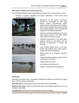 Northern Regions. Flood Risk Management Plan 2011
Prepared by: Architect Carlos V. Tamayo, Geographer Félix D. Hernández, Geographer Armando C. Muñiz , Architect Abel Gil Page 84
Main causes of floods in the Cuvelai basin area
The vulnerability related to these natural hazards increases due to several factors, such as:
! Presence of disperse population and human settlements in flood prone areas
associated to the Cuvelai basin.
! Modification of the natural environment
through the construction of new roads
without proper environmental impact
assessments to protect them and to preserve
water courses through natural ways, building
the necessary facilities, such as culverts and
bridges with the required proportions.
! Existence of informal settlements in the main
urban centers located in the water natural
ways, blocking the water courses.
! Insufficient maintenance of the storm water
systems (natural or man-made), with the
presence of obstructions in culverts and
channels.
! Lack of proper Master Plans in the urban
centers that consider storm water systems
solutions and land use regulation.
! Poverty status of an important population
segment.
! Fragility of building materials used for houses
construction in rural areas.
! Irregular land use process.
! Low perception of the flood risk.
! Traditions, way of life of local population.
Risk Zones
According to the level of risk, it is possible to identify three different zones within the Cuvelai
basin, with the following classification:
High Risk Zones: Areas located in flood prone areas with high vulnerability.
Moderate Risk Zones: Flood prone areas (low lying areas) affected specially by rains with
moderate vulnerability.
Low Risk Zone: High lands and low lying areas with low vulnerability.
 