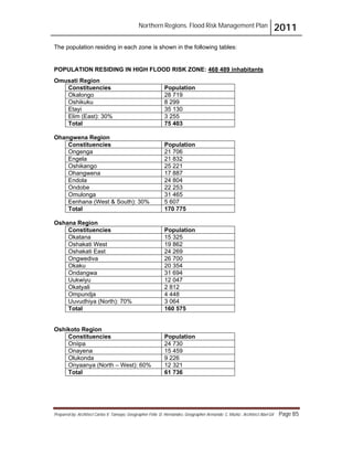 Northern Regions. Flood Risk Management Plan 2011
Prepared by: Architect Carlos V. Tamayo, Geographer Félix D. Hernández, Geographer Armando C. Muñiz , Architect Abel Gil Page 85
The population residing in each zone is shown in the following tables:
POPULATION RESIDING IN HIGH FLOOD RISK ZONE:
Constituencies
468 489 inhabitants
Omusati Region
Population
Okalongo 28 719
Oshikuku 8 299
Etayi 35 130
Elim (East): 30% 3 255
Total 75 403
Ohangwena Region
Constituencies Population
Ongenga 21 706
Engela 21 832
Oshikango 25 221
Ohangwena 17 887
Endola 24 804
Ondobe 22 253
Omulonga 31 465
Eenhana (West & South): 30% 5 607
Total 170 775
Oshana Region
Constituencies Population
Okatana 15 325
Oshakati West 19 862
Oshakati East 24 269
Ongwediva 26 700
Okaku 20 354
Ondangwa 31 694
Uukwiyu 12 047
Okatyali 2 812
Ompundja 4 448
Uuvudhiya (North): 70% 3 064
Total 160 575
Oshikoto Region
Constituencies Population
Oniipa 24 730
Onayena 15 459
Olukonda 9 226
Onyaanya (North – West): 60% 12 321
Total 61 736
 
